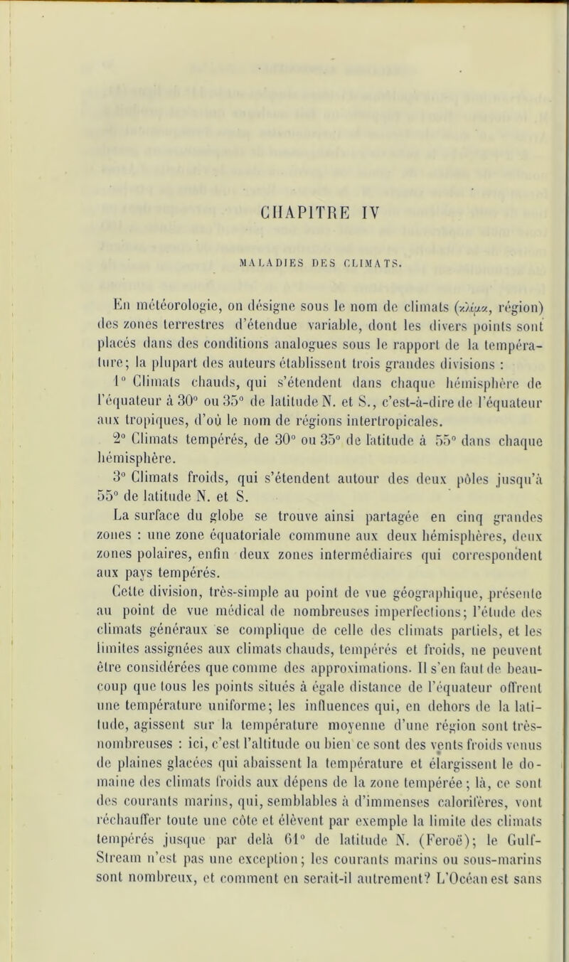 CHAPITRE IV .MALADIES DES EUMATS. En méléoroloj-ic, on (liisigno sous le nom de climats région) (les zones terrestres d’étendue variable, dont les divers points sont placés dans des conditions analogues sous le rapport de la tempéra- ture; la plupart des auteurs établissent trois grandes divisions : I® Climats chauds, qui s’étendent dans chaque hémisphère de reipiateur à 30® ou 35® de latitude N. et S., c’est-à-dire de l’équateur au.\ tropiques, d’où le nom de régions intertropicales. ^® Climats tempérés, de 30® ou 35® de latitude à 55® dans chaque hémisphère. 3® Climats froids, qui s’étendent autour des deux pôles jusqu’à 55® de latitude N. et S. La surface du globe se trouve ainsi partagée en cinq grandes zones ; une zone équatoriale commune aux deux hémisphères, deux zones polaires, enfin deux zones intermédiaires qui correspondent aux pays tempérés. Cette division, très-simple au point de vue géographiipie, présente au point de vue médical de nombreuses imperfections; l’étude des climats généraux se complique de celle des climats partiels, et les limites assignées aux climats chauds, tempérés et froids, ne peuvent être considérées que comme des approximations. 11 s’en faut de beau- coup que tous les points situés à égale distance de l’équateur offrent une température uniforme; les iniluences qui, en dehors de la lati- tude, agissent sur la température moyenne d’une région sont très- nombreuses ; ici, c’est l’altitude ou bien ce sont des vents froids venus de plaines glacées qui abaissent la température et élargissent le do- maine des climats froids aux dépens de la zone tempérée; là, ce sont des courants marins, qui, semblables à d’immenses calorifères, vont réchauffer toute une cote et élèvent par exemple la limite des climats tempérés jusque par delà 01® de latitude N. (Feroë); le Culf- Stream n’est pas une exception; les courants marins ou sous-marins sont nombreux, et comment en serait-il autrement? L’Océan est sans