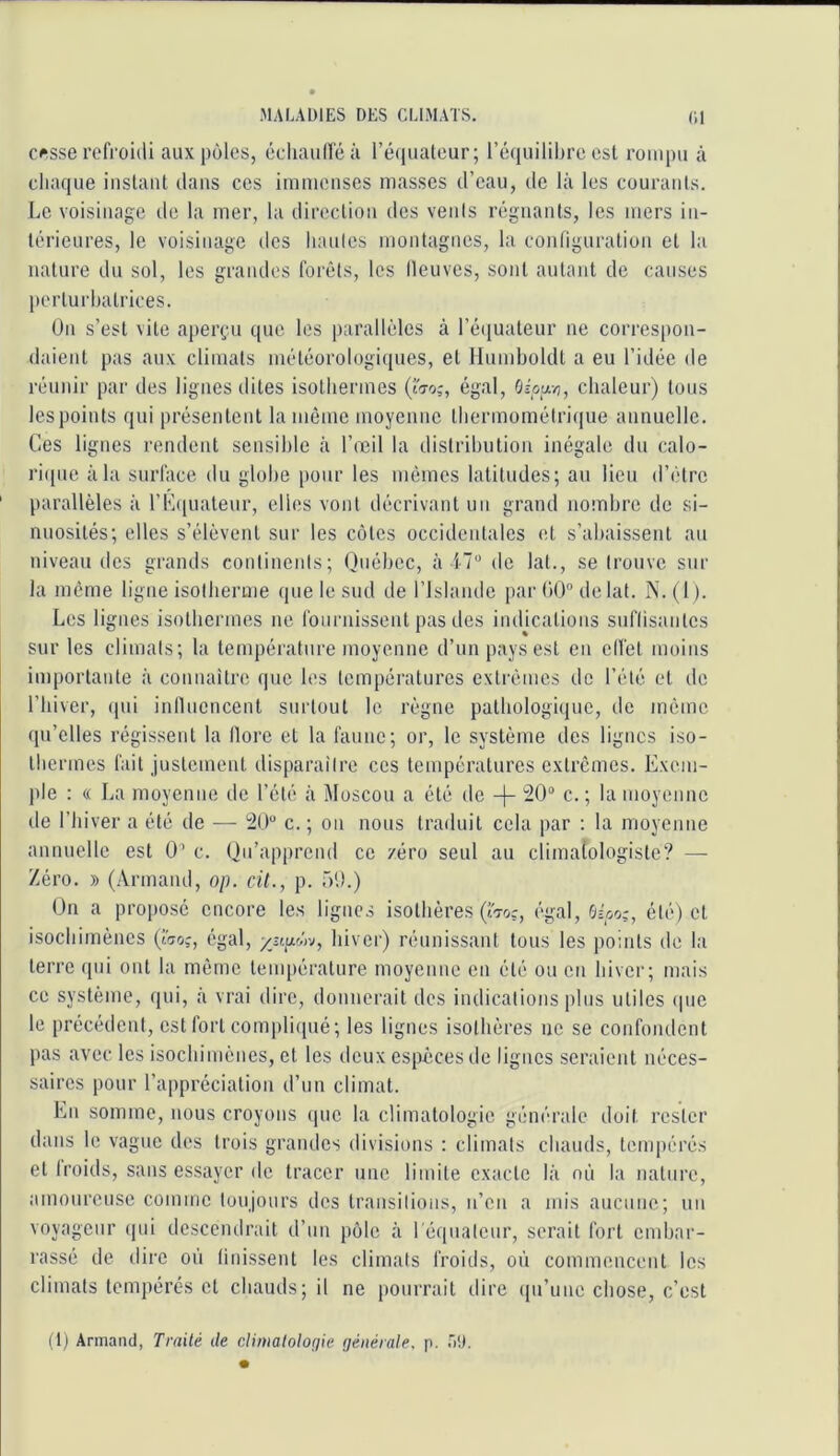 c^.sse refroidi aux pôles, écliauiréà l’é(iualeur; réiiuilibre est rompu à chaque iiistaul dans ces immenses niasses d’eau, de là les courants. Le voisinage de la mer, la direction des vents régnants, les mers in- térieures, le voisinage dos hautes montagnes, la configuration et la nature du sol, les grandes forêts, les fleuves, sont autant de causes perturbatrices. ün s’est vite aperçu que les parallèles à l’équateur ne correspon- daient pas aux climats météorologiques, et Humholdt a eu l’idée de réunir par des lignes dites isothermes Çîto;, égal, Oipu-^, chaleur) tous les points qui présentent la même moyenne thermométrique annuelle. Ces lignes rendent sensible à l’œil la distribution inégale du calo- ri({ue à la surface du globe pour les mêmes latitudes; au lieu d’être parallèles à rKfpialeur, elles vont décrivant un grand noinhre de si- nuosités; elles s’élèvent sur les cotes occidentales et s’abaissent au niveau des grands continents; Québec, à i-7'' de lat., se trouve sur la même ligne isotherme que le sud de l’Islande par OO” de lat. N. (I ). Les lignes isothermes ne fournissent pas des indications suffisantes sur les climats; la température moyenne d’un pays est en effet moins importante à connaître que les températures extrêmes de l’été et de riiiver, (|ui influencent surtout le règne pathologique, tle même qu’elles régissent la flore et la faune; or, le système des lignes iso- thermes fait justement disparaître ces températures extrêmes. Exem- ple : « La moyenne de l’été à Moscou a été de -|- 20“ c. ; la moyenne de l’hiver a été de — 20“ c.; ou nous traduit cela par ; la moyenne annuelle est 0’ c. Qu’apprend ce zéro seul au climatologiste? — Zéro. » (Armand, op. cil., p. üO.) On a proposé encore les lignes isothères (IV.?, égal, été) et isochimènes (wo,-, égal, hiver) réunissant tous les points de la terre qui ont la même température moyenne en été ou en hiver; mais ce système, qui, à vrai dire, donnerait des indications plus utiles (pic le précédent, est fort conijiliipié; les lignes isothères ne se confondent pas avec les isochimènes, et les deux espèces de lignes seraient néces- saires pour l’appréciation d’un climat. En somme, nous croyons ipic la climatologie générale doit rester dans le vague des trois grandes divisions : climats chauds, tempérés et froids, sans essayer de tracer une limite exacte là où la nature, amoureuse comme toujours des transitions, n’en a mis aucune; nn voyageur qui descendrait d’un pôle à réquatcur, serait fort embar- rassé de dire où finissent les climats froids, où commencent les climats tempérés et chauds; il ne pourrait dire (pi’une chose, c’est i t) Armand, Traité de rÀimaloloçjie ijéiiérale, p. T)!).