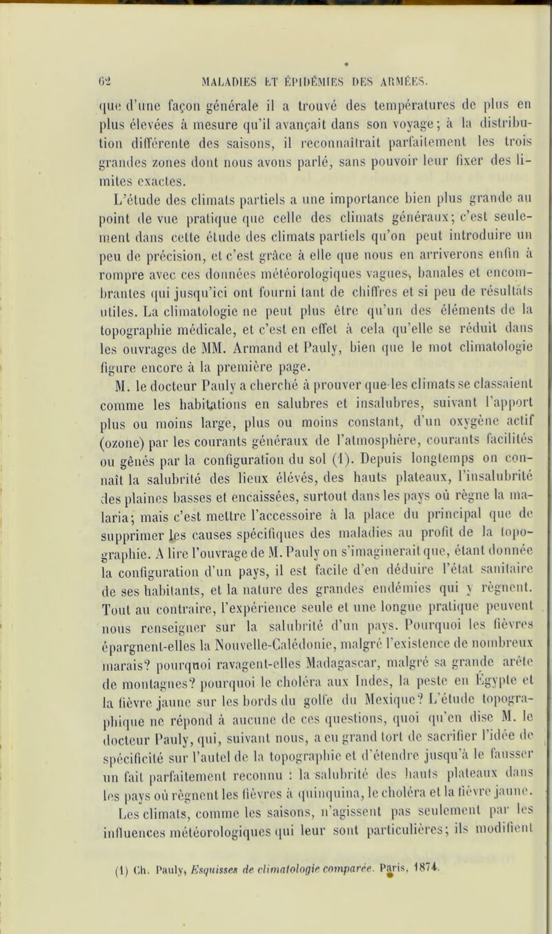 ([Ut! d’une façon générale il a trouvé des températures de plus en plus élevées à mesure qu’il avançait dans son voyage; à la distribu- tion différente des saisons, il reconnaîlrait parfailemeut les trois grandes zones dont nous avons parlé, sans pouvoir leur fixer des li- mites exactes. L’élude des climats partiels a une importance bien plus grande au point de vue praticiue que celle des climats généraux; c’est seule- ment dans cette étude des climats partiels qu’on peut introduire un peu de précision, et c’est grâce à elle (jue nous en arriverons enfin a rompre avec ces données météorologiques vagues, banales et encom- brantes qui jusqu’ici ont fourni tant de cbilfres et si peu de résultats utiles. La climatologie ne peut plus être qu’un des éléments de la topographie médicale, et c’est en effet à cela qu’elle se réduit dans les ouvrages de MM. Armand et Pauly, bien que le mot climatologie figure encore à la première page. M. le docteur Pauly a cherché à prouver que les climats se classaient comme les habitations en salubres et insalubres, suivant l’apport plus ou moins large, plus ou moins constant, d’un oxygène actif (ozone) par les courants généraux de l’atmosphère, courants facilités ou gênés par la configuration du sol (1). Depuis longtemps on con- naît la salubrité des lieux élévés, des hauts plateaux, l’insalubrité des plaines basses et encaissées, surtout dans les pays où règne la ma- laria; mais c’est mettre l’accessoire à la place du principal que do supprimer les causes spécifiques des maladies au profit de la topo- graphie. A lire l’ouvrage de M. Pauly on s’imaginerait que, étant donnée la configuration d’un pays, il est facile d’en déduire l’état sanitaire de ses habitants, et la nature des gramlcs endémies qui y règncid. Tout au contraire, l’expérience seule et une longue praticiuc peuvent nous renseigner sur la salubrité d’un pays. Pourquoi les fièvres épargnent-elles la Nonvelle-Calédonie, malgré l’existence de nombreux marais? pourquoi ravagent-elles Madagascar, malgré sa grande arête de montagnes? pourquoi le choléra aux Indes, la peste en Kgypte et la fièvre jaune sur les bords du golfe du Mexique? L étude topogra- phique ne répond à aucune de ces ([uestions, quoi ([u’en dise M. le docteur Pauly, qui, suivant nous, a eu grand tort de sacrifier l’idée de spécificité sur l’autel de la topographie et d’étendre jusqu’à le fausser un fait parfaitement reconnu ; la salubrité des hauts plateaux dans les pays où régnent les fièvres à (piinqnina, le choléra et la fièvre jaune. Les climats, comme les saisons, n’agissent pas seidcment par^ les iniluences météorologiques (lui leur sont particulières; ils moddienl (1) Ch. Pauly,de dimalologif’ comparée. Paris. 1874.