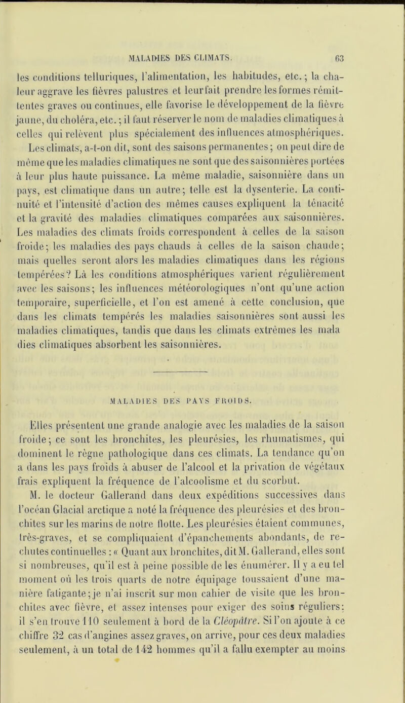 les coiulilions telluriques, ralimentalioii, les habitudes, etc.; la cha- leur aggrave les lièvres palustres et leurl'ait prendre les formes réinil- leiites graves ou coutiiiues, elle favorise le développement de la fièvre jaune, du choléra, etc. ; il faut réserver le nom de maladies climatiques à celles ([ui relèvent plus spécialement des influences atmosphériques. Les climats, a-t-on dit, sont des saisons permanentes ; on peut dire de même que les maladies climatiques ne sont (jue des saisonnières portées à leur plus haute puissance. La même maladie, saisonnière dans un pays, est climaticpic dans un autre; telle est la dysenterie. La conti- nnité et l’intensité d’action des mômes causes expli(iuent la ténacité et la gravité des maladies climatiques comparées au.\ saisonnières. Les maladies des climats froids correspondent à celles de la saison froide; les maladies des pays chauds à celles de la saison chaude; mais quelles seront alors les maladies climatiques dans les régions tempérées? Là les conditions atmosphéri(pies varient régulièrement avec les saisons; les influences météorologiques n’ont qu’une action temporaire, superficielle, et l’on est amené à cette conclusion, que dans les climats tempérés les maladies saisonnières sont aussi les maladies climatiques, tandis que dans les climats e.xtrèmes les mala dies climatiques absorbent les saisonnières. Maladies des pays euoids. Elles [irésentent une grande analogie avec les maladies de la saison froide; ce sont les bronchites, les pleurésies, les rhumatismes, qui dominent le règne pathologique dans ces climats. La tendance qu’on a dans les pays froids à abuser de l’alcool et la privation de végétaux frais expliquent la fréquence de l’alcoolisme et du scorbut. M. le docteur Gallerand dans deux expéditions successives dans l’océan Glacial arctique a noté la fréquence des pleurésies et des bron- chites sur les marins de notre Hotte. Les pleurésies étaient communes, Irès-graves, et se compliipiaient d’épanchements abondants, de re- chutes continuelles : « Quant aux bronchites, dit M. Gallerand, elles sont si nombreuses, qu'il est à [leine possible de les énumérer. 11 y a eu tel moment on les trois quarts de notre équipage toussaient d’une ma- nière fatigante;je n’ai inscrit sur mon cahier de visite ([ue les bron- chites avec fièvre, et assez intenses pour exiger des soins réguliers: il s’en trouve 110 seulement à bord de la Cléopàlre. Si l’on ajoute à ce chiffre 3:2 cas d’angines assez graves, on arrive, pour ces deux maladies seulement, à un total de Li2 hommes qu’il a fallu exempter au moins