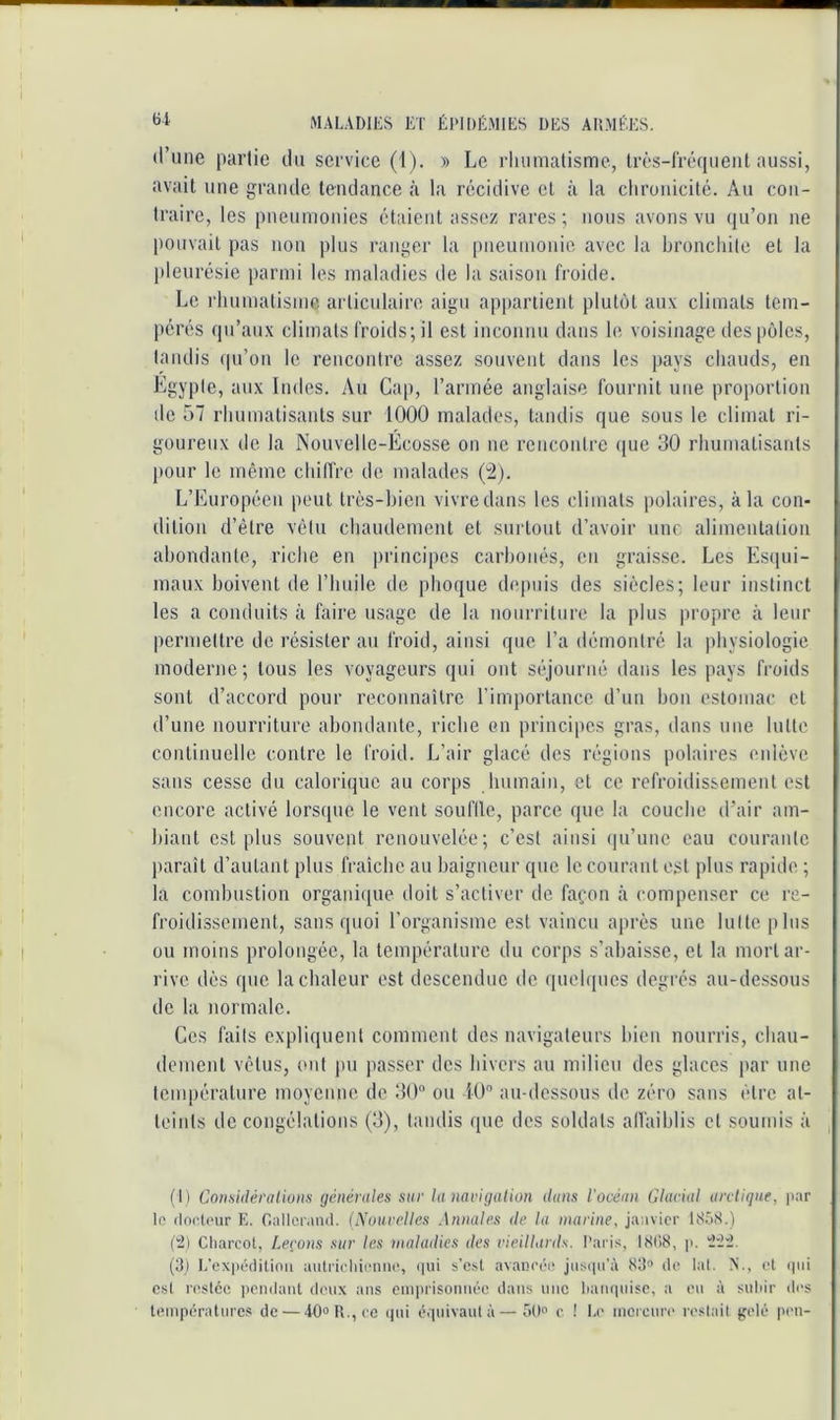 d’une partie du service (1). » Le rluiniatisme, Irès-rrcHpient aussi, avait une grande tendance à la récidive et à la chronicité. Au con- traire, les pneumonies étaient assez rares ; nous avons vu qu’on ne pouvait pas non plus ranger la pneumonie avec la bronchite et la pleurésie parmi les maladies de la saison froide. Le rhumatisme articulaire aigu appartient plutôt aux climats tem- pérés qu’aux climats froids; il est inconnu dans le voisinage des pôles, tandis ((u’on le rencontre assez souvent dans les pays chauds, en Egypte, aux Indes. Au Cap, l’armée anglaise fournit une proportion de 57 rhumatisants sur 1000 malades, tandis que sous le climat ri- goureux de la Nouvelle-Ecosse on ne rencoidre (jue 30 rhumatisants pour le même chilfre de malades (;2). L’Européen peut très-bien vivre dans les climats polaires, à la con- dition d’être vêtu chaudement et surtout d’avoir une alimenlatiou abondante, riche en principes carbonés, en graisse. Les Esipu- maux boivent de l’huile de phoque depuis des siècles; leur instinct les a conduits à faire usage de la nourriture la plus propre à leur permettre de résister au froid, ainsi que l’a démontré la physiologie moderne; tous les voyageurs qui ont séjourné dans les pays froids sont d’accord pour reconnaître l’importance d’un bon estomac et d’une nourriture abondante, riche en principes gras, dans une lutte continuelle contre le froid. L’air glacé des régions polaires enlève sans cesse du calorique au corps humain, et ce refroidissement est encore activé lorsque le vent souflle, parce que la couche d’air am- biant est plus souvent renouvelée; c’est ainsi (pi’unc eau courante paraît d’autant plus fraîche au baigneur que le courant est plus rapide ; la combustion organique doit s’activer de fafon à compenser ce re- froidissement, sans quoi l’organisme est vaincu après une lutte plus ou moins prolongée, la température du corps s’abaisse, et la mort ar- rive dès que la chaleur est descendue de ([uchpics degrés au-de.ssous de la normale. Ces faits expliquent comment des navigateurs bien nourris, chau- dement vêtus, ont pu passer des hivers au milieu des glaces par une température moyenne de 30“ ou iU“ au-dessous de zéro sans être at- teints de congélations (3), tandis que des soldats allaihlis et soumis à (t) Considéraliuns générales sur la navigation dans l'océan Glacial arctique, jiar lo (tn('l(>ur E. Gallcraiul. (Nouvelles Annales de la marine, janvier IS.nS.) (2) Charcot, Levons sur les maladies des vieillards. Paris, I8(i8, ji. 'ii'i. (3) L’expédition autrieliieniie, (|ui s’est avancée jiisiiu’à 83'> de lat. N., et ipii c.st restée ])endant deux ans eini)risonnée dans une tianqnise, a eu à suliir <tes températures de — 40‘>P..,ce (jui équivaut à—SD» c ! I.(> mercure reslail {jeté peu-
