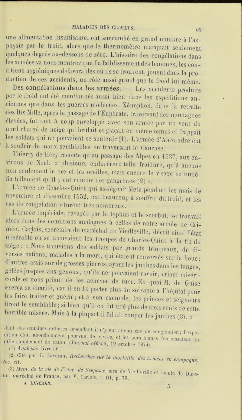 une alimenlalion insuffisaiile, oui succombé en graïul nombre à l’as- pbyxio par le l'roiJ, alor.s que le Ibermomètre marquait seulement qucbiucs degrés au-dessous de zéro. L’histoire des congélalions dans les armées va nous montrer que raiïaiblissemcntdes hommes, les con- ditions bygiéni(pies défavorables où ils se trouvent, jouent dans la pro- duction de ces accidents, un rôle aussi grand que le froid lui-même. Des congélations dans les armées. — Les accidents produits par le froid ont été mentionnés aussi bien dans les expéditions an- ciennes que dans les guerres modernes. Xénopbon, dans la retraite des Di.v-Mille, après le passage de l’Eupbrate, traversant des montagnes élevées, fut tout à coup enveloppé avec son armée par un vent du nord chargé de neige qui brûlait et glaçait en même temps et frappait les soldats qui ne pouvaient se soutenir (I). L’armée d’Alexandre eut a souffiir de maux semblables en traversant le Caucase. Thierry do lléry raconte qu’au passage des Alpes en 1537, aux en- virons de Aoël, (( |ilnsieurs endurèrent telle froidure, qu’à aucuns iion-seulement le nez et les oreilles, mais encore le visage se Inmé- lia tellement qu’il y eut comme des gangrènes (^) ». L’armée de Charles-Onint qui assiégeait .Metz pendant les mois de novembre et décembre 155“2, eut beaucoup à sonlfrir du froid, et les cas de congélation y furent très-nombreux. L’année impériale, ravagée par le typhus et le scorbut, se trouvait alors dans des conditions analogues à celles de notre armée de Cri- mée. Carjois, secrétaire du maréchal de Vieilleville, décrit ainsi l’état misérable ou se trouvaient les troupes de Cbarles-Quint à la fin du siège : « Nous trouvions des soldats par grands troupeaux, de di- \eises n.itions, malades à la mort, qui étaient renversés sur la boue’ d’autres assis sur de grosses pierres, ayant les jambes dans les fanges’ gelées jusques aux genoux, qu’ils ne pouvaient ravoir, criant miséri- corde et nous priant de les achever de tuer. Eu ipioi M. de Guise exerça sa chanté, car il en fit porter plus de soixante à l’bôpital pour les faire traiter et guérir; et à son e.xemple, les princes et seigneurs tirent le semblable; si bien qu’il en fut tiré plus de trois cents de cette boriible misère. Mais à la plupart il fallait couper les jambes (3). » <lanl des semaines entières cepen.taiU il n’y eut ancun cas de congélation - l’oNi.é- dition était abondamment pourvue de vivres, et les ours blancs fournissaient un mile supplément do ration (Journal officiel, 19 octobre 1871). (I ) Anabasis, livre IV. /of cif années en campagne, (:l) Mém. de la vie de Franc, de Scepau.v, sire de Vieilleville eî comte de Dure lat, maréchal de Franco, par V. Carlois, f. III, p. 7.3. ^ ^ •\ LAVERAN,