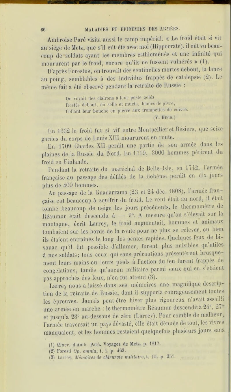 Ambroise Paré visita aussi le camp impérial. « Le froid était si vil au siège de Metz, rpie s’il eiU été avec moi (Hippocrate), il eut vu beau- coup de soldats ayant les membres estliioménés et une intinité moururent par le froid, encore qu’ils ne tussent vulnérés (1). D’après Porestus, on trouvait des sentinelles mortes debout, la lance au poing, semblables à des individus frappés de catalepsie ^2). Le même fait a été observé pendant la retraite de Russie : Ou voyait des clairons à leur poste pelés Restés debout, en selle et muets, blancs <lc pivre. Collant leur bouche en pierre aux trompettes de cuivre. (V. IIuüO.) Kii IG32 le froid fut si vif entre Montpellier et Béziers, que seizo gaules du cor|)S de Louis Xlll moururent en route. Eu 1700 Charles XII perdit une partie de sou armée dans les plaines de la Russie du Nord. En 1710, 3000 hommes périrent du froid en Finlande. Pendant la retraite du maréchal de Bellc-Isle, en 17 P2, 1 année française au passage des défilés de la Bohême perdit en dix jours plus de 400 hommes. Au passage de la Guadarrama (23 et 2i déc. 1808), l’armée çaisc ctit beaucoup à souffrir du froid. Le vent était au nord, il était tombé beaucoup de neige les jours précédents, le thermomètre de Réaumur était descendu à — 0®. A mesure qu on s élevait sui la montagne, écrit Larrey, le froid augmentait, hommes et animaux, tombaient sur les bords de la roule pour ne plus se relever, ou bien ils étaient entraînés le long des pentes rapides. Quelques feux de bi- vouac qu’il fut possible d’allumer, furent plus nuisibles qu’utiles, à nos soldats; tous ceux qui sans précautions présentèrent brusque- ment leurs mains ou leurs pieds à l’action du leu furent frappés de congélations, tandis qu’aucun militaire parmi ceux qui en s’etaient pas approchés des feux, n’en fut atteint (3). Larrey nous a laissé dans ses mémoires une magnifique descrip- tion de la retraite de Russie, dont il supporta courageusement toutes les épreuves. Jamais peut-être hiver plus rigoureux n’avait assailli une armée en marche. : le thermomètre Réaumur descendit à 24®, 27® et jusqu’à 28° au-dessous de zéro (Larrey). Pour comble de malheur, l’armée traversait un pays dévasté, elle était dénuée de tout, les vivres manquaient, et les hommes restaient quelquefois plusieurs jours sans (1) (Emit. d’Aml>. Paré. Voyages de Metz, p. 1217. (2) l'oresti Op. omnia, t. I, p. A63.