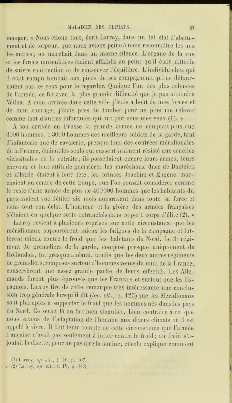 manger. « Nous étions tous, écrit Larrey, dans un tel état d’abatte- ment et de torpeur, que nous avions peine à nous reconnaître les nus les autres; on marchait dans un morne silence. L’organe de la vue et les forces musculaires étaient affaiblis au point qu’il était dilîicile de suivre sa direction et de conserver l’équilibre. L’individu chez qui il était rompu tombait au.v pieds de ses compagnons, ((ui ne détour- naient pas les yeux pour le regarder. Quoique l’un des plus robustes de l’armée, ce fut avec la plus grande difliculté que je pus atteindre Wilna. A mon arrivée dans cette ville j’étais à bout de mes forces et de mon courage; j’étais près de tomber pour ne plus me relever comme tant d’autres infortunés qui ont péri sous mes yeux (1). » A son arrivée en Prusse la grande armée ne comptait plus que 3ü00 hommes. « 3000 hommes des meilleurs soldats de la garde, tant d'infanterie (pie de cavalerie, presque tous des contrées méridionales de la France, étaient les seuls qui eussent vraiment résisté aux cruelles vicissitudes de la retraite; ils possédaient encore leurs armes, leurs chevaux et leur attitude guerrière; les maréchaux ducs de Dantzick et d’Islrie étaient à leur tête; les princes Joachim et Eugène mar- chaient au centre de cette troupe, que l’on pouvait considérer comme le reste d’une armée de plus de 400000 hommes que les habitants du pays avaient vue défder six mois auparavant dans toute sa force et dans tout son éclat. L’bonneur et la gloire des armées françaises s’étaiei\t en quelque sorte retranebés dans ce petit corps d’élite » Larrey revient à plusieurs reprises sur cette circonstance que les méridionaux supportèrent mieux les fatigues de la campagne et lut- tèrent mieux contre le froid que les habitants du îsord. Le 3® régi- ment de grenadiers de la garde, composé presque uniquement de Hollandais, fut presque anéanti, tandis que les deux autres régiments de grenadiers,composés surtout d’hommes venus du midi de la France,, conservèrent une assez grande partie de leurs effectifs. Les Alle- mands furent plus éprouvés (|ue les Français et surtout que les Es- pagnols. Larrey lire de cette remarque Ircs-inlércssante une conclu- sion trop générale lorsqu’il dit (loc. cil., p. 125) que les Méridionaux sont plus aptes à supporter le froid que les hommes nés dans les pays du .\ord. Ce serait là un fait bien singulier, bien contraire à ce que nous savons de l’adaptation do riiomme aux divers climats où il est appelé a vivre. 11 faut tenir compte de cette circonstance que l’armée française n’avait pas seulement à lutter contre le froid; au froid s’a- joutait la disette, pour ne {>as dire la famine, et cela exj)li(|ue comment (E LaiToy, op. cil., t. IV, p. 107. > (2i Larrey, op. cil., t, IV, p. 113.