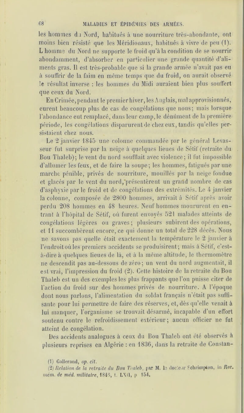 les homaics d,i Nord, habitués à une nourriture Irès-aljondante, ont moins l)icii résisté (|ue les Méridioiiaux, habitués à vivre de peu (I). L homme du Nord ne supporte le froid (pi’à la condition de se nourrir abondamment, d’absorber en par'icidier une grande quantité d’ali- ments gras. Il est très-probable que si la grande armée n'avait pas eu à souffrir de la faim en même temps que du froid, on aurait observé le résultat inverse : les hommes du Midi auraient bien plus souffert que ceux du Noi'd. En Crimée, pendant le premier hiver, les Anglais, mal approvisionnés, eurent beaucoup plus de cas de congélations (pie nous; mais lors([ue l’abondance eut remplacé, dans leur camp, le dénùment de la première période, les congélations disparurent de chez eux, tandis (pi’eltes per- sistaient chez nous. Le 2 janvier 1845 une colonne commandée par le général Levas- seur fut surprise par la neige à qucbpios lieues de Sétif (retraite du Bon Tbaleb); lovent du nord soufllait avec violence; il fut impossible d’allumer les feux, et de faire la soupe; les hommes, fatigués par une marche pénible, privés de nourriture, mouillés par la neige fondue et glacés par le vent du nord,'présentèrent un grand nombre de cas d’asphyxie par le froid et de congélations des extrémités. Le 4 janvier la colonne, composée de 2800 hommes, arrivait à Sétif après avoir perdu 208 hommes en 48 heures. Neuf hommes moururent en en- trant à rimpital de Sétif, où furent envoyés 521 malades atteints de congélations légères ou graves; plusieurs subirent des opérations, et M succombèrent encore, ce qui donne un total de 228 décès. Nous ne savons pas quelle était exactement la température le 2 janvier à l’endroit où les premiers accidents se jiroduisirent; mais à Sétif, c’est- à-dire à ((uelqiies lieues de là, et à ta mémo altitude, le thermomètre ne descendit pas au-dessous de zéro; un vent du nord augmentait, il est vrai, l’impression du froid (2). Cette histoire de la retraite du Bon Tbaleb est un des exemples les plus frappants que l’on puisse citer de l’action du froid sur des hommes privés de nourriture. A l'époque dont nous parlons, l’alimentation du soldat français n’était pas suffi- sante pour lui permettre de faire des réserves, et, dès (pi’elle venait à lui manquer, l’organisme se trouvait désarmé, incapable d’un effort soutenu contre le refroidissement extérieur; aucun officier ne fut atteint de congélation. Des accidents analogues à ceux du Bon Tbaleb ont été observés à plusieurs reprises en Algérie : en 1836, dans la retraite de Constan- (1) Gallerand, op. cit. (2) Helation de. la retraite du Dou Taaleh, par M. b ilocic.ir Schrimiiton, iii Rec.