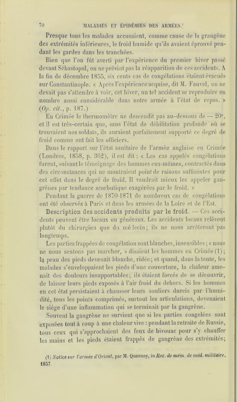 Presque tous les malades accusaient, comme cause de la grangène des extrémités inférieures, le froid humide qu’ils avaient éprouvé pen- dant les gardes dans les tranchées. Bien que l’on lut averti par l’expérience du premier hiver passé devant Sébastopol, on ne prévint pas la réapparition de ces accidents. A la fin de décembre 1855, six cents cas de congélations étaient évacués sur Constantinople. « Après rexpéiâence acquise, dit .M. Fauvel, on ne devait pas s’attendre à voir, cel hiver, un tel accident se reproduire en nombre aussi considérable dans notre armée à l’étal de repos. » {Op. cil., p. 187.) En Crimée le thermomètre ne descendit pas au-dessous de — 20“, et il est très-certain que, sans l’état de débilitation profonde où se trouvaient nos soldats, ils auraient parfaitement supporté ce degré de froid comme ont fait les officiers. Dans le rapport sur l’état sanitaire de l’armée anglaise en Crimée (Londres, 1858, p. 302), il est dit : « Les cas appelés congélations furent, suivant le témoignage des hommes eu.x-mêmes, contractés dans des circonstances (pii ne montraient point de raisons suffisantes pour cet clfet dans le degré de froid. Il vaudrait mieux les appeler gan- grènes par tendance scorbutiipie exagérées par le froid. » Pendant la guerre de 1870-1871 de nomhreux cas de congélations ont été observés à Paris et dans les armées de. la Loire et de l’Est. Description des accidents produits par le froid. — Ces acci- dents peuvent être locaux ou généraux. Les accidents locaux relèvent plutôt du chirurgien que du mélecin; ils ne nous arrêteront pas longtemps. Les parties frappées de congélation sont blanches, inscnsihles ; « nous ne nous sentons pas marcher, » disaient les hommes en Crimée (1); Iq. peau des pieds devenait hlanche, ridée; et quand, dans latente, les malades s’enveloppaient les pieds d’une couverture, la chaleur ame- nait des douleurs insupportables; ils étaient forcés de se découvrir, de laisser leurs pieds exposés à l’air froid du dehors. Si les hommes en cet état persistaient à chausser leurs soidiers durcis par l'humi- dité, tous les points comprimés, surtout les articulations, devenaient le siège d’une inflammation (pii se terminait par la gangrène. Souvent la gangrène ne survient que si les parties congelées sont exposées tout à coup à une chaleur vive ; pendant la retraite de Russie, tous ceux qui s’approchaient des feux de bivouac pour s’y chaulTer les mains et les pieds étaient frappés de gangrène des extrémités; (t) Notice tur l'armée d’Orienl, par M. Quesnoy, in liée, de mém. de méd. militaire, 1857.