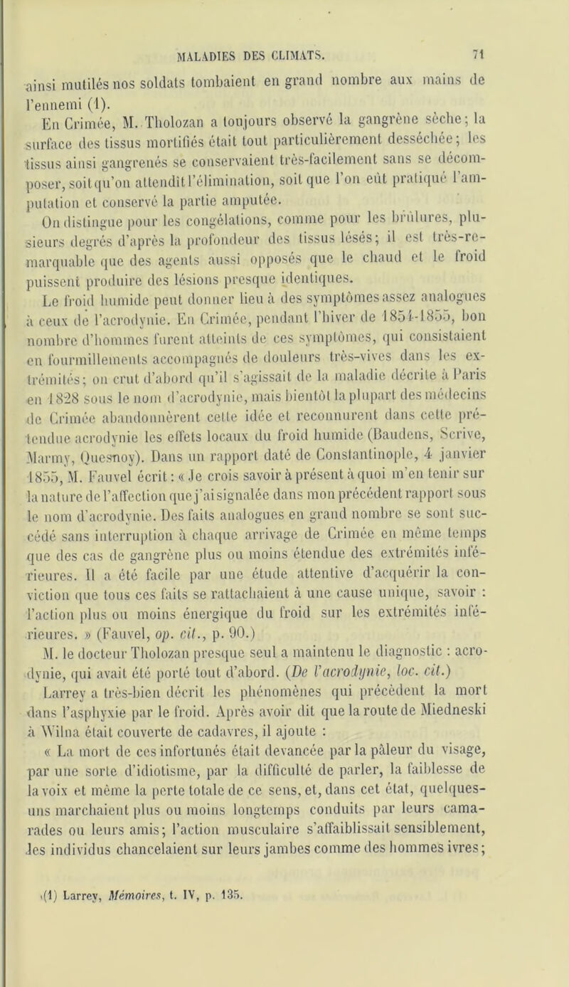 ainsi mutilés nos soldats tombaient en grand nombre aux mains de l’ennemi (1). En Crimée, M. Tbolozan a toujours observé la gangrène sèche; la surface des tissus mortifiés était tout particulièrement dessecbce; les tissus ainsi gangrenés se conservaient très-facilement sans se décom- poser, soit iiu’on attendît l’élimination, soit que l’on eût pratiqué l’am- pulalion et conservé la partie amputée. On ilistingue pour les congélations, comme pour les brûlures, plu- sieurs degrés d’après la prolondcur des tissus lésés; il est liès-rc- marquable ipie des agents aussi opposés que le chaud et le froid puissent produire des lésions presque klentiques. Le froid humide peut donner lieu à des symptômes assez analogues à ceux de l’acrodynie. En Crimée, pendant l’iiivcr de 1851-18Ô.), bon nombre d’hommes furent atteints de ces symptômes, qui consistaient on füurinillemcnts accompagnés de douleurs très-vives dans les ex- trémités; on crut d’abord qu’il s agissait de la maladie déciite a I aiis en 18:28 sous le nom d’acrodynie, mais bientôt la plupart desmétiecins de Crimée abandonnèrent cette idée et reconnurent dans cette pré- tendue acrodynie les effets locaux du froid humide (Baudens, Scrive, .Marmy, Ouesnoy). Dans un rapport daté de Constantinople, 4 janvier 1855, M. Fauvel écrit ; « .le crois savoir à présent à quoi m’en tenir sur la nature de l’affection que j’ai signalée dans mon précédent rapport sous le nom d’acrodynie. Des faits analogues en grand nombre se sont suc- cédé sans intcrru|)tion à chaque arrivage de Crimée en même temps que des cas de gangrène plus ou moins étendue des extrémités inté- rieures. Il a été facile par une étude attentive d’ac([uérir la con- viction que tous ces faits se rattachaient à une cause unique, savoir : l’action plus ou moins énergique du froid sur les extrémités inté- rieures. » (Fauvel, op. cÀt., p. 90.) M. le docteur Tholozan presque seul a maintenu le diagnostic : acro- dynie, qui avait été porté tout d’abord. {De l’acrodynie, loc. cU.) I.arrey a très-bien décrit les phénomènes qui précèdent la mort dans l’asphyxie par le froid. Après avoir dit que la route de Miedneski à Wilna était couverte de cadavres, il ajoute : « La mort de ces infortunés était devancée par la pâleur du visage, par une sorte d’idiotisme, par la difficulté de parler, la faiblesse de la voix et même la perte totale de ce sens, et, dans cet état, quelques- uns marchaient plus ou moins longtemps conduits par leurs cama- rades ou leurs amis; l’action musculaire s’affaiblissait sensiblement, ■les individus chancelaient sur leurs jambes comme des hommes ivres; .(1) Larrey, Mémoires, t. IV, p. IS.a.