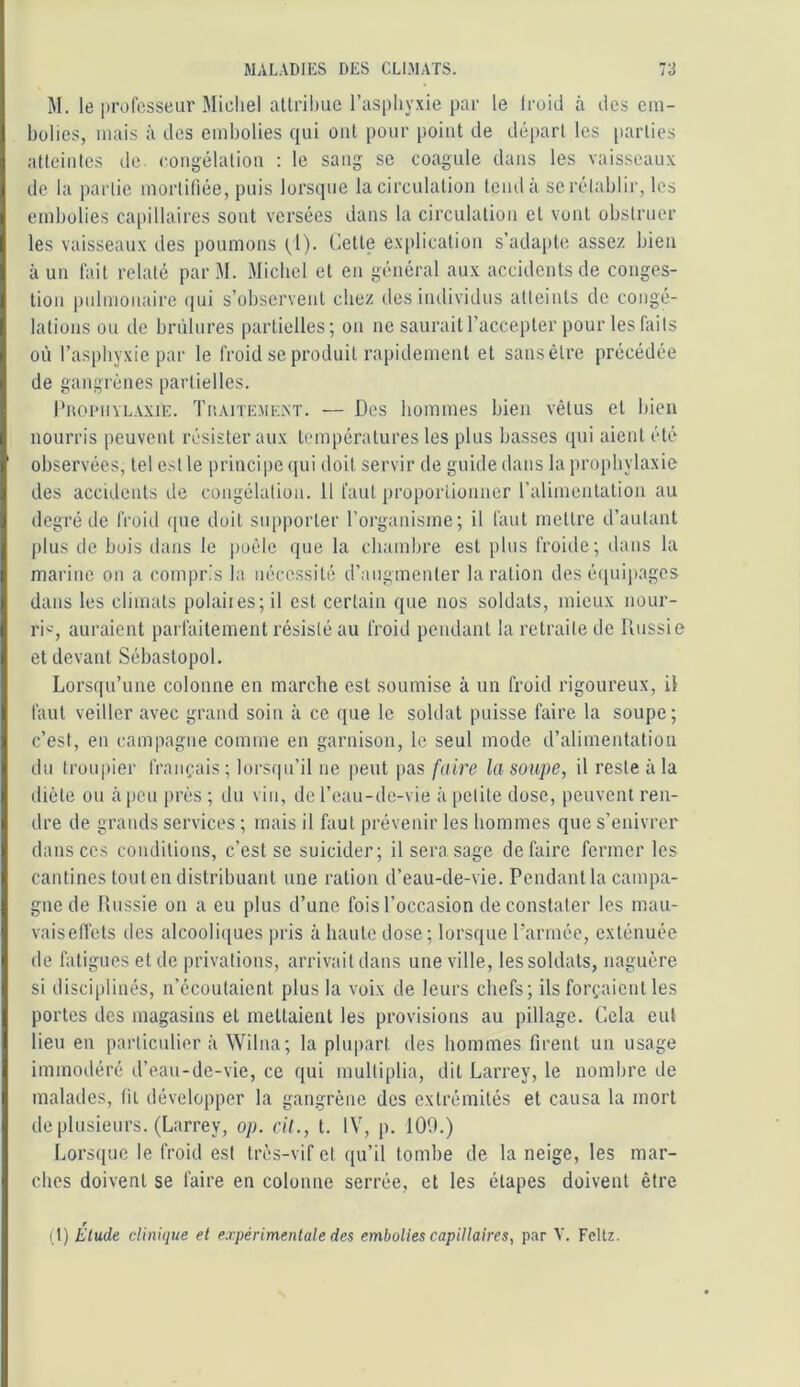 M. le professeur Michel aUrilmc l’asphyxie par le Iroiil à îles em- bolies, mais à des embolies qui ont pour point de départ les [larties atteintes de. congélaliou : le sang se coagule dans les vaisseaux de la partie mortifiée, puis lorsque la circulation tcmlà se rétablir, les embolies capillaires sont versées dans la circulation et vont obstruer les vaisseaux des poumons (^1). Cette ex|)lication s’adapte assez bien à un fait relaté par M. Michel et en général aux accidents de conges- tion pulmonaire (jui s’observent chez des iiulividus atteints de congé- lations ou de bri'dures partielles; on ne saurait l’accepter pour les faits où l’asphyxie par le froid se produit rapidement et sans être précédée de gangrènes partielles. IbtomivLAXiE. Thaiteme.nt. — Des hommes bien vêtus et bien nourris peuvent résister aux températures les plus basses (pii aient été observées, tel est le principe qui doit servir de guide dans la prophylaxie des accidents de congélation. 11 faut proporlionner l’alimentation au degré de froid ipie doit supporter l’organisme; il faut mettre d’autant plus de bois dans le |)oêle que la cbamlire est plus froide; dans la marine on a compris la nécessité d’augmenter la ration des cupiipages dans les climats polaiies;il est certain que nos soldats, mieux nour- ri'-', auraient parfaitement résisté au froid pendant la retraite de Russie et devant Sébastopol. Lorsqu’une colonne en marche est soumise à un froid rigoureux, il faut veiller avec grand soin à ce que le soldat puisse faire la soupe; c’est, en campagne comme en garnison, le seul mode d’alimentation du troupier français; lorsqu’il ne peut pas faire la soupe, il reste à la diète ou à peu près ; du vin, de l’eau-de-vie à petite dose, peuvent ren- dre de grands services ; mais il faut prévenir les hommes que s’enivrer dans CCS conditions, c’est se suicider; il sera sage défaire fermer les cantines tout en distribuant une ration d’eau-de-vie. Pendant la campa- gne de Russie on a eu plus d’une fois l’occasion de constater les mau- vaiselTets des alcooli(iucs pris à liante dose ; lorsque l’armée, exténuée de fatigues et de privations, arrivaitdans une ville, les soldats, naguère si disciplinés, n’écoutaient plus la voix de leurs chefs; ils forçaient les portes des magasins et mettaient les provisions au pillage. Cela eut lieu en particulier à Wilna; la plupart des hommes firent un usage immodéré d’eau-de-vie, ce qui multiplia, dit Larrey, le nombre de malades, (il développer la gangrène des extrémités et causa la mort de plusieurs. (Larrey, op. cil., t. IV, p. 109.) Lorsque le froid est très-vif et qu’il tombe de la neige, les mar- ches doivent se faire en colonne serrée, et les étapes doivent être (t) Etude clinique et expérimentale de^ embolies capillaires, par V. Fettz.