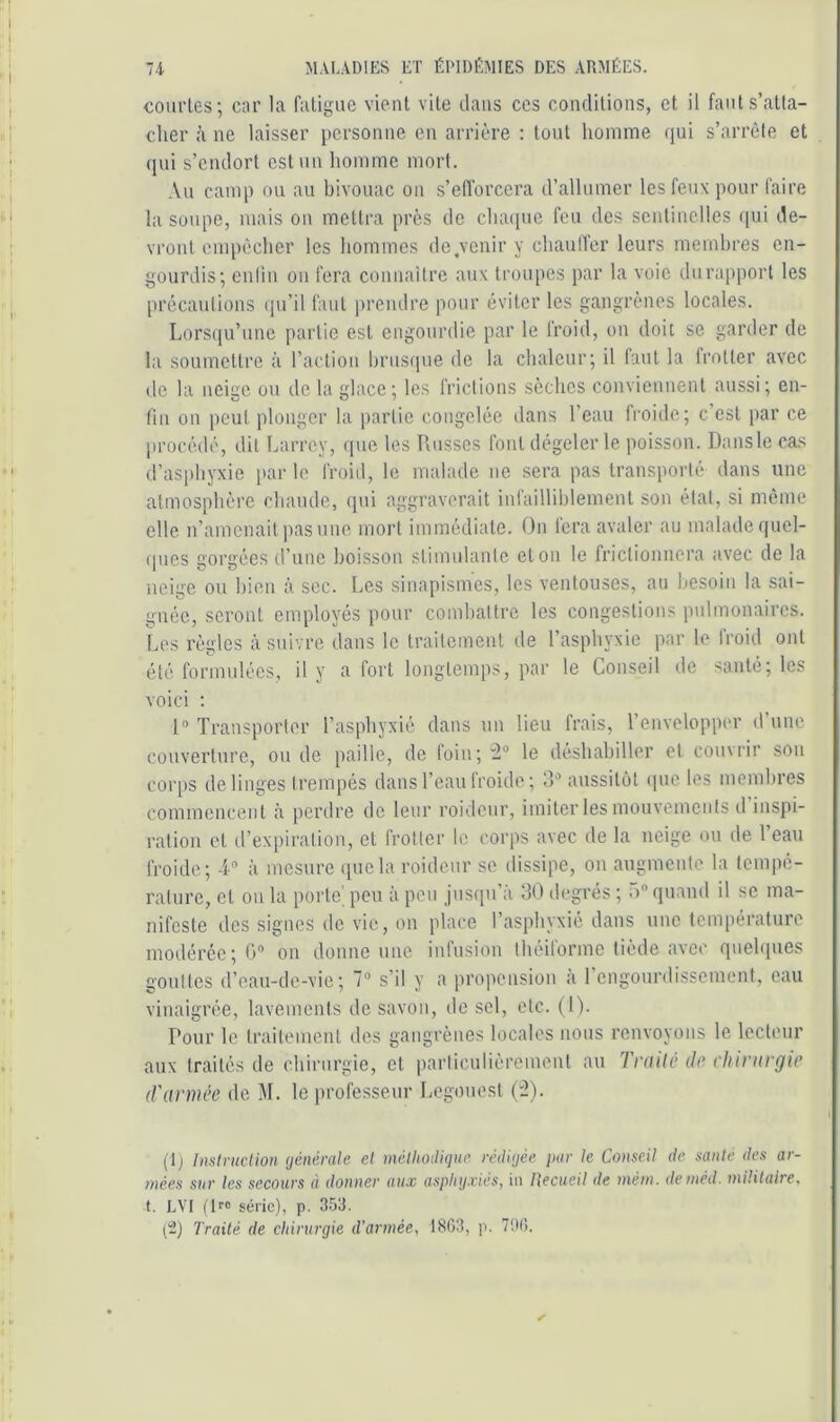 courtes; car la fatigue vient vite dans ces conditions, et il faut s’atta- cher à ne laisser personne en arrière : tout homme qui s’arrête et ([ui s’endort est un homme mort. .Vu camp ou au bivouac on s’eflbrcera d’allnmcr les feux pour faire la soupe, mais ou mettra près de chacpie feu des sentinelles ([ui de- vront empêcher les hommes do.venir y chaulTer leurs membres en- gourdis; cniiu on fera connaitre aux troupes par la voie du rapport les précautions (pi’il faut ju’endre pour éviter les gangrènes locales. Lorsqu’une partie est engourdie par le froid, on doit se garder de la soumettre à l’action hrustiue de la chaleur; il faut la frotter avec de la neige ou de la glace; les frictions sèches conviennent aussi; en- fin on peut plonger la partie congelée dans l’eau froide; c’est par ce procédé, dit Larrey, que les Russes font dégeler le poisson. Dans le cas d’asphyxie par le froid, le malade ne sera pas transporté dans une atmosphère chaude, (pii aggraverait infailliblement son état, si même elle n’amenait pasnne mort immédiate. On fera avaler au malade quel- (jues gorgées d’une boisson stimulante et on le frictionnera «avec de la neige ou bien à sec. Les sinapismes, les ventouses, au besoin la sai- gnée, seront employés pour combattre les congestions pulmonaires. Los règles à suivre dans le traitement de l’asphyxie par le Iroid ont été formulées, il y a fort longtemps, par le Conseil de santé; les voici : 1 Transporter l’asphyxié dans un lieu frais, l’cnveloppor d’une couverture, ou de paille, de loin; le déshabiller et couvrir son corps de linges trempés dans l’eau froide ; 3 aussitôt (pie les membres commencent à perdre de leur roideur, imiter les mouvements d inspi- ration et d’expiration, et frotter le corps avec de la neige ou de Teau froide; T” à mesure que la roideur se dissipe, ou augmeule la tempé- rature, et on la porte', peu à pou jusqu’à 30 degrés ; 5“ quand il se ma- nifeste des signes de vie, on place l’asphyxié dans une température modérée;!) on donne une infusion théiforme tiède avec quehpies gouttes d’eau-de-vie; 7 s’il y a propension à rengourdissement, eau vinaigrée, lavements de savon, de sel, etc. (1). Pour le traitement des gangrènes locales nous renvoyons le lecteur aux traités de chirurgie, et parliculièromeut au Trailê de clitrnrgie d'armée de M. le professeur Legouest ('2). (Ij Instniclion (jénérale et méllioiUque rédigée par le Conseil de santé des ar- mées sur les secours à donner aux asphyxiés, in Recueil de mém. deméd. militaire, t. LVI (!>■» série), p. 353. (-) Traité de chirurgie d’armée, 1863, p. 706.