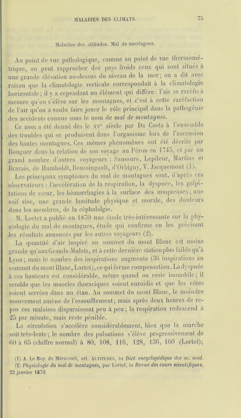 Maliulics ilc.s aUiluiIes. Mal «le monlagiics. Au point lie vue palhologi((ue, eomuie au point île vue tliciinomc- Iriipic, ou peut rapprocher îles [)ays (roiils ceux qui sont situés à une grande élévation au-dessus du niveau de la mer; on a dit a\ec raison ipie la climatologie verticale correspondait à la climatologie liorizontale ; il y a cependant un élément qui dilTère; l’air se raréfie a mesure qu’oii s’élève sur les montagnes, et c est a cette raréfaction de l’air qu’on a voulu faire jouer le rôle principal dans la pathogénie des accidents connus sous le nom de Ditil de moulcujiies. Ce nom a été donné dès le xv® siècle par lia Costa a 1 ensemble des troubles (jui se produisent dans l’organisme lors de 1 ascension des hautes montagnes. Ces mêmes phénomènes ont été décrits par Bouguer dans la relation de sou voyage au Pérou en 17iü, et par un grand nombre d’autres voyageurs : Saussure, Lcpileur, Martius et Bravais, de lliimholdt, Boussingault, d’Orbigny, V. Jacquemont (l ). Les principaux symptômes du mal de montagnes sont, d après ces observateurs: l’accélération de la respiration, la dyspnee, les palpi- tations de cœur, les hémorrhagies à la surface des muqueuses; une soif vive, une grande lassitude physique et morale, des douleurs dans les membres, de la céphalalgie. M. Lortet a publié en 1870 une étude très-intéressante sur la phy- siologie du mal de moulagues, étude iiui confirme en les précisant les résultats annoncés par les antres voyageurs ('2). La quantité d’air inspiré au sommet du mont Blanc est moins grande qu’auxCrands-Mulets, et à cette dernière stationplus faiblequ a Lyon; mais le nombre des inspirations augmente (30 inspirations au sommet du mont Blanc, Lortet), ce (|ui forme compensation. La dyspnée à ces hauteurs est considérable, môme quand on reste immobile; il semble i|ue tes muscles thoraciques soient enroidis et que les côtes soient serrées dans un étau. Au sommet du mont Blanc, le moindre mouvement amène de l’essoufllement; mais après deux heures de re- pos ces malaises disparaissent peu à peu; la respiration redescend à 25 par minute, mais reste pénible. La circulation s’accélère considérablement, bien que la marche soit très-lento ; le nombre des pulsations s’élève progressivement de fit) à ü5 (ebilfre normal) à 80, 108, 116, 128, 136, 160 (Lortet); ü) A. Le Roy de Méricourt, .ort. Ai.titcdes, in Dicl. encyclopédique des sc. méd. (2) Physiologie du mal de montagnes, par Lortet, in Revue des cours scientifiques, 22 janvier 1870.