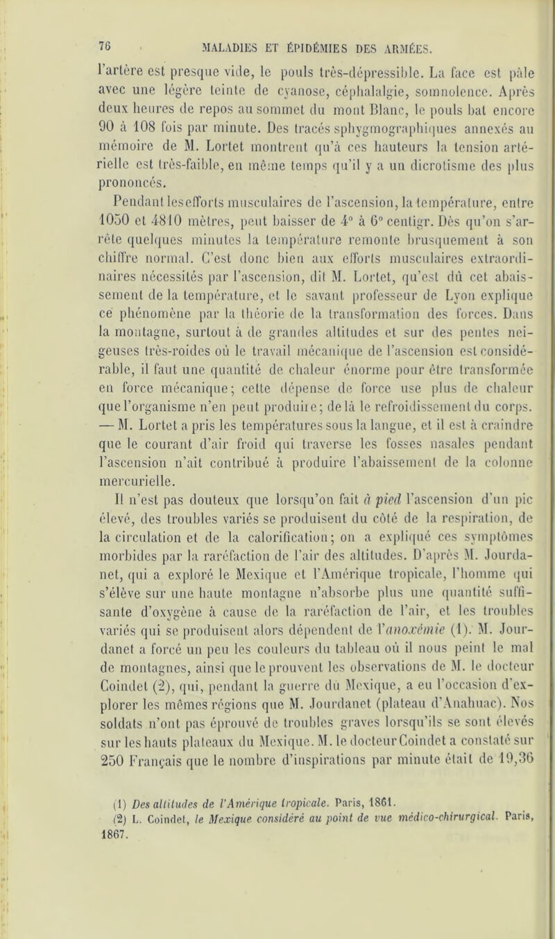 Tarière est presque vide, le pouls Irès-clépressiblc. La face est pâle avec une lègèi’c lointe de cyanose, céplialalgie, somnolence. Après deux heures de repos au sommet du mont Blanc, le pouls bal encore 90 à 108 fois par minute. Des tracés spbygmograplii(pies annexés au mémoire de M. Lorlet montrent (pTà ces hauteurs la tension arté- rielle est très-faible, en mê;ne temps (jiTil y a un dicrolisine des plus prononcés. Pendant leseiïorts musculaires de l’ascension, la température, entre 1050 cl 4810 mètres, peut baisser de 4“ à ü'’centigr. Dès qu’on s’ar- rête quehiues minutes la température remonte brustpiement à son chiirre normal. C’est donc bien aux elforts muscidaircs extraordi- naires nécessités par l’ascension, dit M. Lortet, qu’est dû cet abais- sement de la température, et le savant professeur de Lyon explique ce phénomène par la théorie de la transformation des forces. Dans la montagne, surtout à de grandes altitudes cl sur des pentes nei- geuses très-roides où le travail mécaiii([ue de l’ascension est considé- rable, il faut une quantité de chaleur énorme pour être transformée en force mécanique; cette dépense de force use plus de chaleur que l’organisme n’en peut prodiiiic; dehà le refroidissement du corps. — M. Lortet a pris les températures sous la langue, et il est à craindre que le courant d’air froid qui traverse les fosses nasales pendant l’ascension n’ait contribué à produire rabaissement de la colonne mercurielle. Il n’est pas douteux que lorsqu’on fait à pied l’ascension d’un pic élevé, des troubles variés se produisent du côté de la respiration, de la circulation et de la calorification ; on a expli(pié ces symptômes morbides par la raréfaction de Tair des altitudes. D’après M. Jourda- nct, qui a exploré le Mexique et l’Amérique tropicale, l’homme (jui s’élève sur une haute montagne n’ahsorbe plus une quantité suffi- sante d’oxygène à cause de la raréfaction de Tair, cl les troubles variés qui se produisent alors dépendent de Vanoxénüe (1). M. Jour- danet a forcé un peu les couleurs du tableau où il nous peint le mal de montagnes, ainsi que le prouvent les observations de M. le docteur Coindel (^), ipii, pendant la guerre du Mexique, a eu l’occasion d’ex- plorer les mêmes régions que M. Jourdanet (plateau d’Auahuac). Nos soldats n’ont pas éprouvé de troubles graves lorsqu’ils se sont élevés sur les hauts plateaux du Mexique. M. le docteur Coindet a constaté sur 250 Français que le nombre d’inspirations par minute était de 19,36 (1) Des altitudes de l’Amérique Iropkale. Paris, 1861. t2) L. Coinriet, le Mexique considéré au point de vue médico-chirurgical. Paris, 1867.
