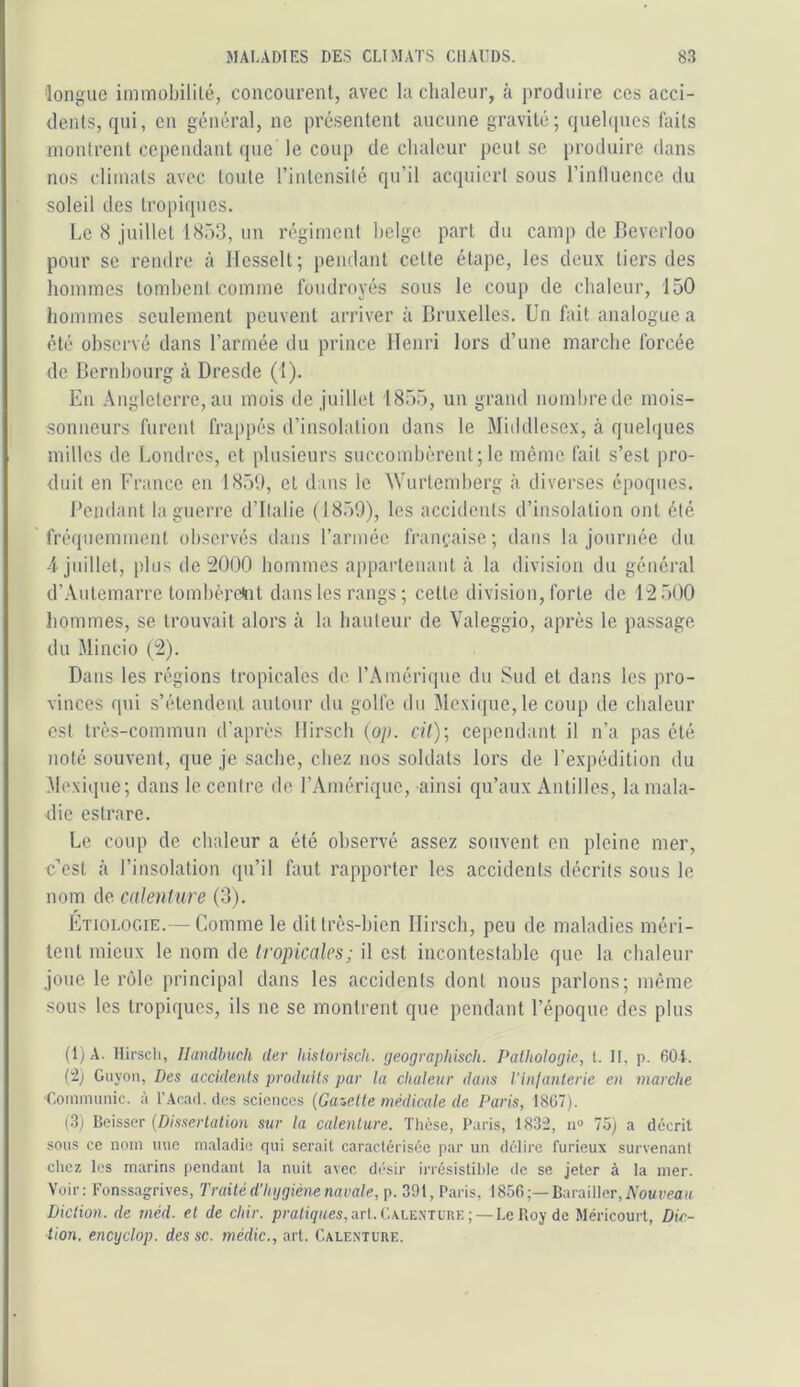 longue immobilité, concourent, avec la chaleur, à produire ces acci- dents, qui, en général, ne présentent aucune gravité; quebpics faits montrent cependant que le coup de chaleur peut se produire dans nos climats avec toute l’intensité qu’il acquiert sous rinilucncc du soleil des tropiques. Le 8 juillet 1853, un régiment belge part du camp de Leverloo pour se rendre à Ilesselt; pendant cette étape, les deux tiers des hommes tombent comme foudroyés sous le coup de chaleur, 150 hommes seulement peuvent arriver à Bruxelles. Un fait analogue a été observé dans l’armée du prince Henri lors d’une marche forcée de Bernbourg à Dresde (1). En Angleterre, au mois de juillet 1855, un grand nombre de mois- sonneurs furent frappés d’insolation dans le Middlesex, à quebpies milles de Londres, et plusieurs succombèrent ; le même fait s’est pro- duit en France en 1850, et dans le Wurtemberg à diverses époques. Beudant la guerre d’Italie (1850), les accidents d’insolation ont été fréquemment observés dans l’armée fraiifaisc; dans la journée du 4 juillet, plus de 2000 hommes appaideuant à la division du général d’Autemarre tombèreftit dans les rangs ; celte division, forte de 12.500 liommes, se trouvait alors à la hauteur de Valeggio, après le passage du Mincio (2). Dans les régions tropicales de l’Amérique du Sud et dans les pro- vinces qui s’étendent autour du golfe du Mexi(pie,le coup de chaleur est très-commun d’après Hirsch (op. cil)] cependant il n’a pas été noté souvent, que je sache, chez nos soldats lors de l’expédition du .Mexitjue; dans le centre de l’Amérique, ainsi qu’aux Antilles, la mala- die eslrare. Le coup de chaleur a été observé assez souvent en pleine mer, cosl h l’insolation (pi’il faut rapporter les accidents décrits sous le nom de calenlure (3). Etiologie.— Comme le dit très-bien Hirsch, peu de maladies méri- tcul mieux le nom de tropicales; il est incontestable que la chaleur joue le rôle principal dans les accidents dont nous parlons; même sous les tropiques, ils ne se montrent que pendant l’époque des plus (1) A. Hirscli, llandbuch Uei' hislorisch. geograpliisch. Pathologie, l. II, p. 60i. (■î) Guyoïi, Des accidents produits par la chaleur dans l’infanterie en marche •Conimiinic. à l’Acad. des sciences {Galette médicale de. Paris, 1807). (3; Beisser {Dissertation sur la calenlure. Tlièse, Paris, 183“2, n» 75) a décrit sous ce nom mie maladie qui serait caractérisée par un délire furieux survenant cliez les marins pendant la nuit avec désir irrésistilde de se jeter à la mer. Voir: Fonssagrives, Traité d’hygiène navale, p. 391, Paris, 1856;—Barailler,^^^.-^» Diction, de méd. et de chir. praD(/«es,art. ('..xlenture ; —Le Boy de Méricourt, Dic- tion. encyclop. des sc. mèdic., art. Calexture.