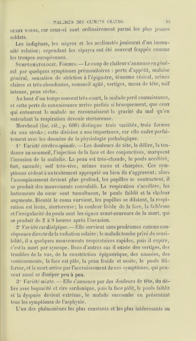 veaux venus, car ceux-ci sont ürclinaireinent parmi les plus jeunes soldats. Les indigènes, les nègres et les acclimatés jouissent d’un immu- nité relative; cependant les cipayes ont été souvent frappés comme les troupes européennes. Symptomatologie. Formes.—Le coup de chaleurs’annonceengéné- ral par quelques symptômes prémonitoires : perte d’appétit, malaise général, sensation de striction à l’épigastre, ténesme vésical, urines claires et très-abondantes, sommeil agité, vertiges, maux de tête, soif intense, peau sèche. Au bout d’un temps souvent très-court, le malade perd connaissance, et celte perte de connaissance arrive parfois si brusquement, que ceux qui entourent le malade ne reconnaissent la gravité du mal qu’en enteiulanl la respiration devenir sterloreuse. Morehead (Ipc. cit., p. 600) distingue trois variétés, trois formes du sun stroke; celte division a son importance, car elle cadre parfai- tement avec les données de la physiologie pathologique. 1” Variété cérébro-spinale. — Les douleurs de télé, le délire, la ten- dance au sommeil, l’injection de la face et des conjonctives, marquent l’invasion de la maladie. La peau est très-chaude, le pouls accéléré, fort, saccadé; soif très-vive, urines rares et chargées. Ces sym- ptômes cèdent il un traitement approprié ou bien ils s’aggravent; alors l’assoupissement devient plus profond, les pupilles se contractent, il se produit des mouvements convulsifs. La respiration s’accélère, les battements du cœur sont tumultueux, le pouls faiblit et la chaleur augmente. Bientôt le coma survient, les pupilles se dilatent, la respi- ration est lente, slertoreuse; la couleur livide de la face, la faiblesse et l’irrégularité du pouls sont les signes avant-coureurs de la mort, qui se produit de 2 à 9 heures après l’invasion. 2 Variété cardinlgiqae.— Elle survient sans prodromes comme con- séquence directe de la radiation solaire ; le malade tombe privé de sensi- bilité, il a quelques mouvements respiratoires rapides, puis il expire, c’est la mort par syncope. Dans d’autres cas il existe des vertiges, des troubles de la vue, de la constriclion épigastrique, des nausées, des vomissements, la face est p:Me, la peau froide et moite, le pouls fdi- forme, et la mort arrive par l’accroissement de ces symptômes, qui peu- vent aussi se dissiper peu à peu. 3” Variété mixte. — Elle s’annonce par des douleurs de tête, du dé- lire avec loquacité et rire sardonique, puis la face pâlit, le pouls faiblit et la dyspnée devient extrême, le malade succombe en présentant tous les symptômes de l’asphyxie. L’un des phénomènes les plus constants et les plus intéressants au