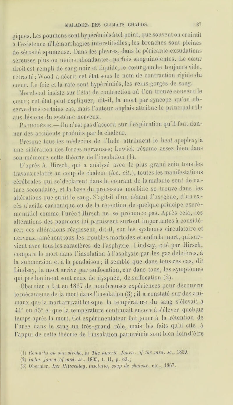 i>iques. Les poumons sont liypérciniésàlel point, que souvent on croirait à l’existence d’iiéinorrhagies interstitielles; les bronches sont pleines de sérosité spumeuse. Dans les plèvres, dans le péricarde exsudations séreuses plus ou moins abondantes, parlois sanguinolentes. Le cccur droit est rempli de sang noir et li(iuide,le cccur gauche toujours vide, rétracté ; Wood a décrit cet état sous le nom de contraction rigide du cœur. Le foie et la rate sont byi)érémiés, les reins gorgés de sang. Morehead insiste sur l’état de contraction où l’on trouve souvent le cœur; cet état peut expli(iuer, dit-il, la mort par syncope (lu’on ob- serve dans certains cas, mais l’auteur anglais attribue le principal rùle aux lésions du système nerveux. Latiiooé.me.— On n’est pas d’accord sur l’explication qu il faut don- ner des accidents produits par la chaleur. Presipie tous les médecins de l’Imle attribuent le beat apoplexy à une sidération des forces nerveuses; Lewick résume assez bien dans son mémoire cette théorie de l’insolation (1). D’a[)rès A. Hirsch, qui a analysé avec le plus grand soin tous les travaux relatifs au coup de chaleur {lue. cil.), toutes les manilesbitions cérébrales (jui se* déclarent dans le courant de la maladie sont de na- ture secondaire, et la base du processus morbide so trouve dans les altérations (jue subit le sang. S’agil-il d’un défaut d’oxygène, d unex- cès d’acide carboni(jue ou de la rétention de quehjuc principe excré- mentitiel comme Furée? Hirsch ne se prononce pas. A[)rès cela, les altérations des poumons lui paraissent surtout importantes à considé- rer; ces altérations réagissent, dit-il, sur les systèmes circulatoire et nerveux, amènent tous les troubles morbides et enfin la mort, qui sur- vient avec tous les caractères de l’asphyxie. Lindsay, cité par Hirsch, compare la mort dans l’insolation à l’asphyxie par les gaz délétères, à la submersion et à la pendaison; il semble ([ue dans tous ces cas, dit Lindsay, la mort arrive par sutfocation, car dans tous, les symptômes qui prédominent sont ceux de dyspnée, de suffocation (:2). Obernier a fait en 1807 de nombreuses expériences pour découvrir le mécanisme de la mort dans l’insolation (3) ; il a constaté sur des ani- maux (pie la mort arrivait lors([ue la température du sang s’élevait à ou 4.5'’ et (pie la température continuait encore à s’élever quehiue temps après la mort. Cet expérimentateur fait jouer à la rétention de l’urée dans le sang un très-grand rùle, mais les faits qu’il cite à l’appui de cette théorie de l’insolation parurémie sont bien loind’ètre (I) lleimvlm un sun stroke, in The americ. Journ. of llte med. sc., 1859. (2; India, Jouni. of med. sc., 1835, l. II, p. 89., (3) Obcriiior, Der llitzschlacj, insulalio, coup de chaleur, etc., 1867.