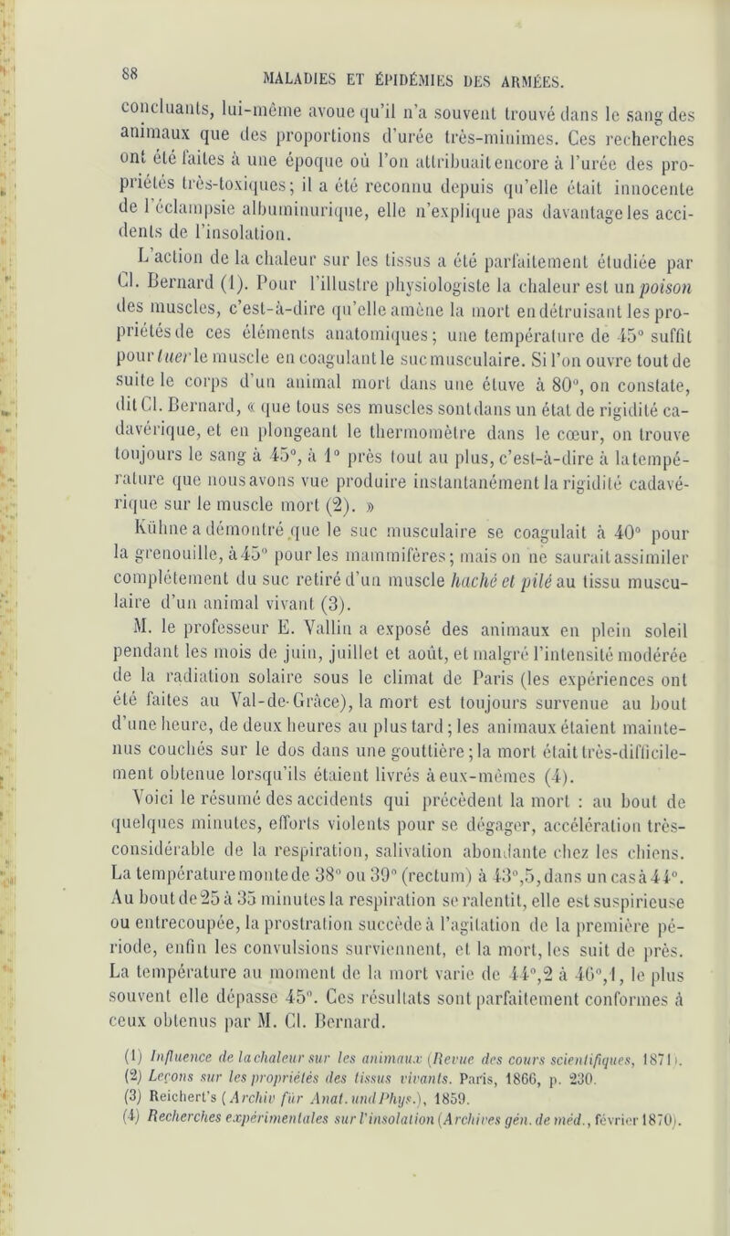 coiicluaiUs, liii-mèine avoue qu’il n’a souvent trouvé dans le sang des animaux que des proportions d’urée très-minimes. Ces recherches ont été laites a une époque où l’on attribuait encore à l’urée des pro- priétés très-toxi(pies; il a été reconnu depuis qu’elle était innocente de 1 éclampsie alhuminnri(pie, elle n’expli(jue pas davantage les acci- dents de l’insolation. L action de la chaleur sur les tissus a été parlaitement étudiée par Cl. Bernard (1). Pour l’illustre physiologiste la chaleur est \n\ poison des muscles, c’est-à-dire (pi’clle amène la mort endétruisant les pro- priétés de ces éléments anatomi(pies ; une température de 45“ suffit pour/«erle muscle en coagulantle suc musculaire. Si l’on ouvre toutde suite le corps d’un animal mort dans une étuve à 80“, on constate, dit Cl. Bernard, « que tous ses muscles sontdansun état de rigidité ca- davérique, et en plongeant le thermomètre dans le cœur, on trouve toujours le sang à 45“, à 1“ près tout au plus, c’est-à-dire à latempé- rature que nousavons vue produire instantanément la rigidité cadavé- rique sur le muscle mort (2). » Kühne a démontré que le suc musculaire se coagulait à 40“ pour la grenouille, à 45“ pour les mammifères; mais on no saurait assimiler complètement du suc retiré d’un muscle haché el pilé au tissu muscu- laire d’un animal vivant (3). M. le professeur E. Vallin a exposé des animaux en plein soleil pendant les mois de juin, juillet et août, et malgré l’intensité modérée de la radiation solaire sous le climat de Paris (les expériences ont été faites au Val-de-Grâce), la mort est toujours survenue au bout d une lieure, de deux heures au plus tard ; les animaux étaient mainte- nus couchés sur le dos dans une gouttière; la mort était très-difficile- ment obtenue lorsqu’ils étaient livrés àeux-mémes (4). Voici le résumé des accidents qui précèdent la mort : au bout de (pielques minutes, efforts violents pour se dégager, accélération très- considérable de la respiration, salivation abondante chez les chiens. La température monte de 38“ ou 39 (rectum) à 43“,5,dans uncasà44“. Au bout de 25 à 35 minutes la respiration se ralentit, elle est suspirieuse ou entrecoupée, la prostration succède à l’agitation de la première pé- riode, enfin les convulsions surviennent, et 1a mort, les suit de près. La température au moment de la mort varie de 44“,2 à 40“, l, le plus souvent elle dépasse 45. Ces résultats sont parfaitement conformes à ceux obtenus par M. CL Bernard. (!) Influence de la chaleur sur les animaux {Rente des cours scienliflques, 18711. (2) Leçons sur les propriétés des lissus vivanls. Paris, 1866, p. 230. (3) Rekherl's (Archiv fur Anal. undJdiys.), 1859. ii) Recherches expérimenlales sur Vinsolalion [Archires gén.de méd., févri(>r 1870).