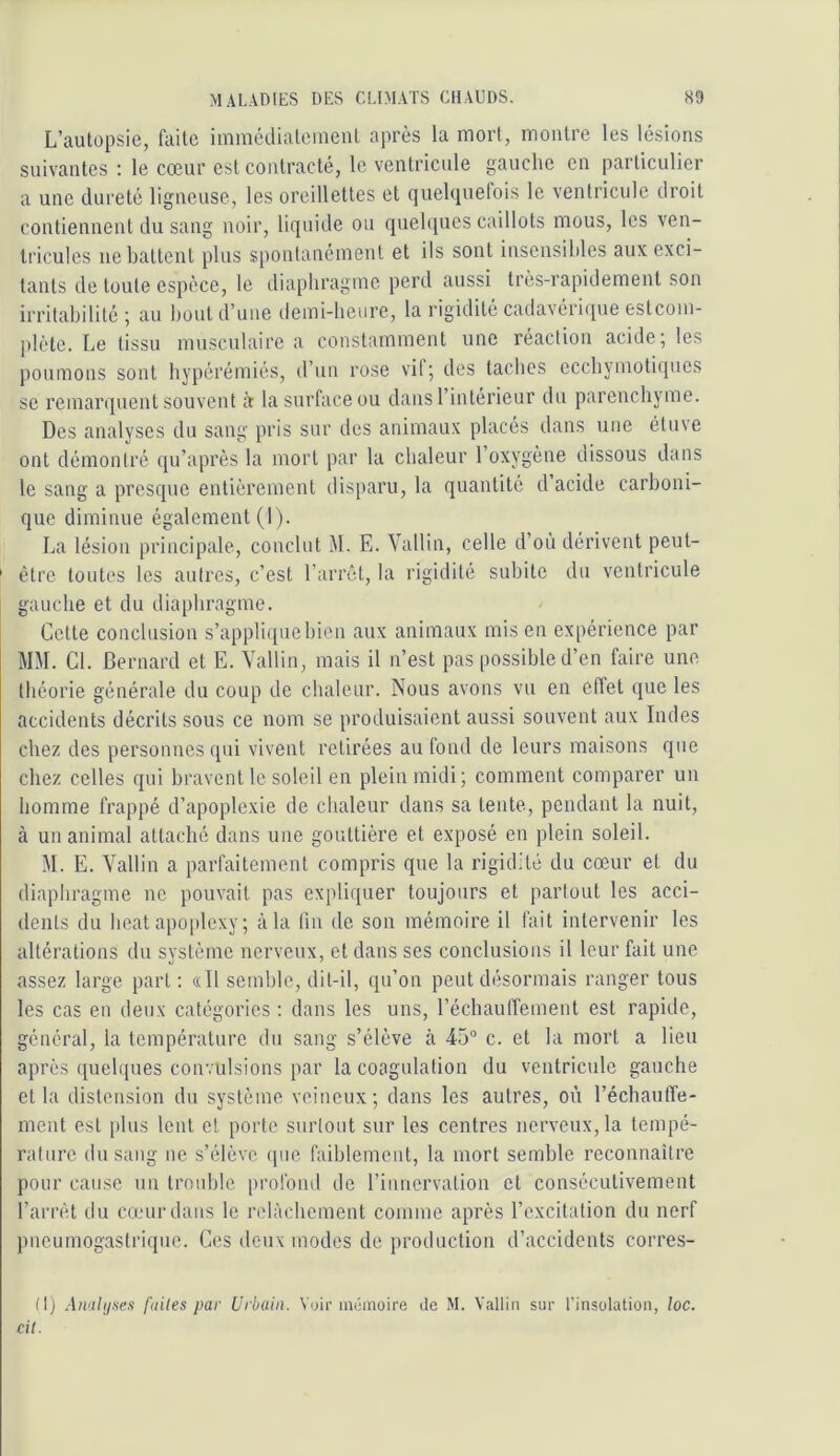 L’autopsie, Liite inimédialeiiienl après la moiT, montre les lésions suivantes ; le cœur est contracté, le ventricule gauche en particulier a une dureté ligneuse, les oreillettes et quelquefois le ventricule droit contiennent du sang noir, liquide ou quelques caillots mous, les ven- tricules ne battent plus spontanément et ils sont insensibles aux exci- tants de toute espèce, le diaphragme perd aussi très-rapidement son irritabilité; au l)oid d’une demi-heure, la rigidité cadavéri([ue estcoui- plète. Le tissu mu.sculaire a constamment une réaction acide; les poumons sont bypérémiés, d’un rose vil; des taches ecchynioti(pies se remarquent souvent à la surface ou dans l’intérieur du parenchyme. Des analyses du sang pris sur des animaux placés dans une étuve ont démontré qu’après la mort par la chaleur l’oxygène dissous dans le sang a presque entièrement disparu, la quantité d acide carboni- que diminue également (I ). La lésion principale, conclut M. E. Vallin, celle d’où dérivent peut- ' être toutes les autres, c’est l’arrêt, la rigidité subite du ventricule gauche et du diaphragme. Cette conclusion s’applique bien aux animaux mis en expérience par MM. Cl. Bernard et E. Vallin, mais il n’est pas possible d’en faire une théorie générale du coup de chaleur. Nous avons vu en effet que les accidents décrits sous ce nom se produisaient aussi souvent aux Indes chez des personnes qui vivent retirées au fond de leurs maisons que chez celles qui bravent le soleil en plein midi; comment comparer un homme frappé d’apoplexie de chaleur dans sa tente, pendant la nuit, à un animal attaché dans une gouttière et exposé en plein soleil. M. E. Vallin a parfaitement compris que la rigidité du cœur et du diaphragme ne pouvait pas expliquer toujours et partout les acci- dents du beat apo|)lexy ; à la (lu de son mémoire il fait intervenir les altérations du système nerveux, et dans ses conclusions il leur fait une assez large part; «Il semble, dit-il, qu’on peut désormais ranger tous les cas en deux catégories : dans les uns, l’échauffement est rapide, général, la température du sang s’élève à 45° c. et la mort a lieu après ([uelques convulsions par la coagulation du ventricule gauche et la distension du système veineux; dans les autres, où réchauffe- ment est [)lus lent et porto surtout sur les centres nerveux, la tempé- rature du sang ne s’élève ipie faiblement, la mort semble reconnaître pour cause un trouble profond de riiincrvation et consécutivement l’arrêt du camrdans le relâchement comme après l’excitation du nerf pneumogastrique. Ces deux modes de production d’accidents corres- (t) Amlijses fuites par Urbain. Voir mômoire de M. Valtin sur l’insolation, loc. cil.