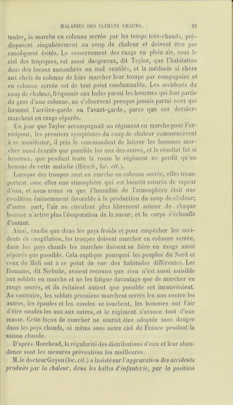 tente?, la marclie en colonne serrée par les temps très-chauds, pré- disposent singulièrement au coup de chaleur et doivent être par conséquent évités. Le resserrement des rangs en plein air, sous le ciel des tropiques, est aussi dangereux, dit Taylor, que l’hahitation dans des locaux encombrés ou mal ventilés, et la méthode si chère aux chcl's de colonne de faire marcher leur troupe par compagnies et en colonne serrée est de tout point condamnable. Les accidents du coup de chaleur, fréquents aux Indes parmi les hommes qui font partie du gros d’une colonne, ne s’observent presque jamais parmi ceux qui forment l’arrière-garde ou l’avant-garde, parce que ces derniers marchent en rangs séparés. Un jour que Taylor accompagnait un régiment en marche pour Fer- rozipour, les premiers symptômes du coup de chaleur commencèrent à se manifester, il pria le commandant de laisser les hommes mar- cher aussi écartés que possible les uns des autres, et le résultat fut si I heureux, que pendant toute la route le régiment ne perdit qu’un homme de cette maladie (Ilirscli, loc. cit.). Lorsque des troupes sont en marche eu colonne serrée, elles trans- portent avec elles une atmosphère qui est bientôt saturée de vapeur d’eau, et nous avons vu que l’humidité de l’atmosphère était une condition éminemment favorable à la production du coup de chaleur; d’autre part, l’air ne circulant plus librement autour de chaque homme n’active plus l’évaporation de la sueur, et le corps s’échauffe d’autant. Ainsi, tandis que dans les pays froids et pour empêcher les acci- dents de congélation, les troupes doivent marcher en colonne serrée, dans les pays chauds les marches doivent se faire en rangs aussi séparés (pic possible. Cela explique pourquoi les peuples' du Nord et ceux du .Midi ont à ce point de vue des habitudes différentes. Les llomains, dit Niebuhr, avaient reconnu que rien n’est aussi nuisible aux soldats en marche et ne les fatigue davantage que de marcher en rangs serrés, et ils évitaient autant que possible cet inconvénient. Au contraire, les soldats prussiens marchent serrés les uns contre les autres, les épaules et les coudes se touchent, les hommes ont l’air d’être soudés les uns aux autres, et le régiment s’avance tout d’une masse. Celte façon de marcher ne saurait être adoptée sans danger dans les pays chauds, ni même sous notre ciel de France pendant la saison chaude. D’après Morehead, la régularité des distributions d’eau et leur abon- dance sont les mesures préventives les meilleures. M.le docteurGuyon(foc. cil.) a insistésur Vaggravation des accidents produits par la chaleur, dans les halles d’infanterie, par la position