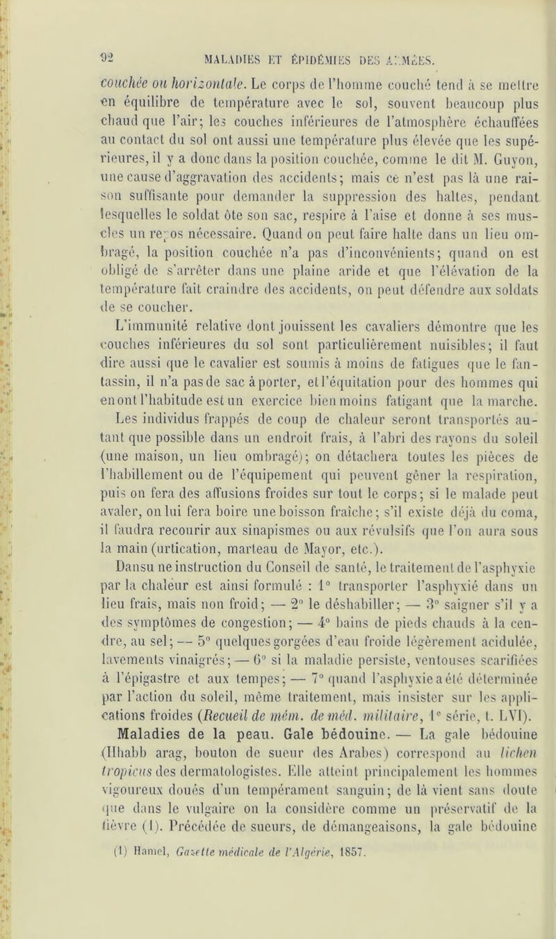 couchee ou hovizonlak’. Le corps tle riiomme couché tend ;i se mcllre en équilibre de température avec le sol, souvent beaucoup plus chaud que l’air; les couches inlérieures de ratniosphère échauffées au contact du sol ont aussi une température plus élevée que les supé- rieures, il y a donc dans la position couchée, comme le dit M. Guyon, une cause d’aggravation des accidents; mais ce n’est pas là une rai- son suffisante pour demander la suppression des haltes, iiendant lesquelles le soldat ôte son sac, respire à l’aise et donne à ses mus- cles un rc; os nécessaire. Quand on peut faire halte dans un lieu om- bragé, la position couchée n’a pas d’inconvénients; quand on est obligé de s’arrêter dans une plaine aride et que l’élévation de la température fait craindre des accidents, on peut défendre aux soldats de se coucher. L’immunité relative dont jouissent les cavaliers démontre que les couches inférieures du sol sont particulièrement nuisibles; il faut dire aussi que le cavalier est soumis à moins de fatigues que le fan- tassin, il n’a pasde sacàporter, et l’équitation pour des hommes qui enont l’habitude est un exercice bien moins fatigant que la marche. Les individus frappés de coup de chaleur seront transportés au- tant que possible dans un endroit frais, à l’abri des rayons du soleil (une maison, un lieu ombragé); on détachera toutes les pièces de l’habillement ou de l’équipement qui peuvent gêner la respiration, puis on fera des affusions froides sur tout le corps; si le malade peut avaler, on lui fera boire uneboisson fraîche; s’il existe déjà du coma, il faudra recourir aux sinapismes ou aux révulsifs que l’on aura sous la main (urtication, marteau de Mayor, etc.). Dansu ne instruction du Conseil de santé, le traitement de l’asphyxie par la chaleur est ainsi formulé : 1“ transporter l’asphyxié dans un lieu frais, mais non froid; — 2® le déshabiller; — 3” saigner s’il y a des symptômes de congestion; — 4® bains de pieds chauds à la cen- dre, au sel; — 5® quelques gorgées d’eau froide légèrement acidulée, lavements vinaigrés; — ü® si la maladie persiste, ventouses scarifiées à l’épigastre et aux tempes; — 7® ipiand l’asphyxie a été déterminée par l’action du soleil, même traitement, mais insister sur les appli- cations froides {Recueil de méni. demèd. mililaire, 1® série, t. LYl). Maladies de la peau. Gale bédouine. — La gale bédouine (llhabb arag, bouton de sueur des Arabes) correspond au Ucheu /ro/u'nts des dermatologistes. Elle atteint principalement les hommes vigoureux doués d’un tempérament sanguin; de là vient sans doute que dans le vulgaire on la considère comme un préservatif de la lièvre ( I). Précédée de sueurs, de démangeaisons, la gale bédouine
