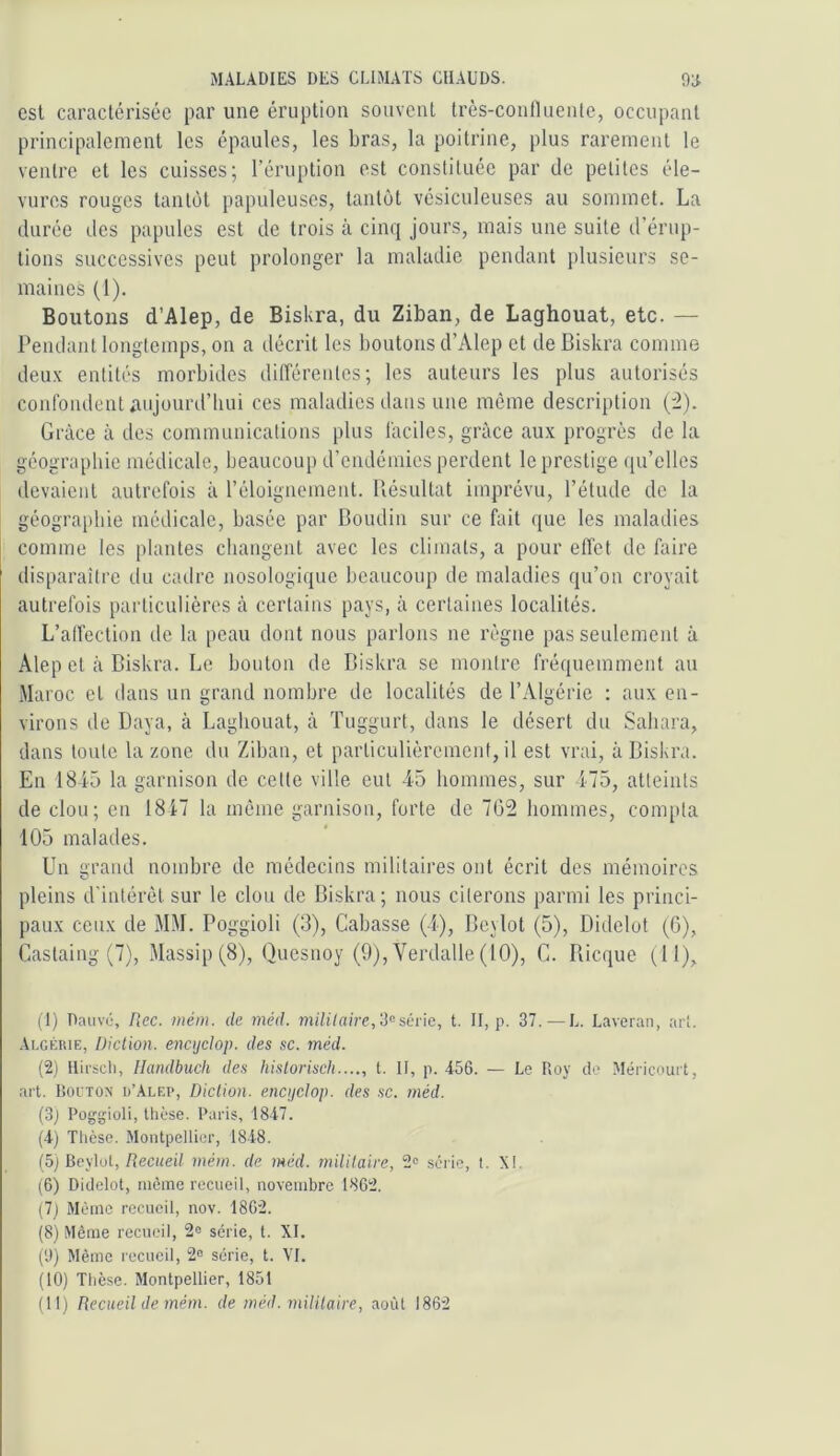 csl caractérisée par une éruption souvent très-contUienlc, occupant principalement les épaules, les bras, la poitrine, plus rarement le ventre et les cuisses; l’éruption est constituée par de petites éle- vures rouges tantôt papuleuses, tantôt vésiculeuses au sommet. La durée des papules est de trois à cinq jours, mais une suite d’érup- tions successives peut prolonger la maladie pendant plusieurs se- maines (1). Boutons d’Alep, de Biskra, du Ziban, de Laghouat, etc. — Pendant longtemps, on a décrit les boutons d’Alep et de Biskra comme deu.v entités morbides différentes; les auteurs les plus autorisés confondent aujourd’hui ces maladies dans une même description ('2). Grâce à des communications plus faciles, grâce aux progrès de la géographie médicale, beaucoup d’endémies perdent le prestige qu’elles devaient autrefois à l’éloignement. Piésultat imprévu, l’étude de la géographie médicale, basée par Boudin sur ce fait que les maladies comme les plantes changent avec les climats, a pour effet de ffiire disparaître du catlre nosologique beaucoup de maladies qu’on croyait autrefois particulières â certains pays, à certaines localités. L’affection de la peau dont nous parlons ne règne pas seulement à Alep et â Biskra. Le bouton de Biskra se montre fréquemment au Maroc et dans un grand nombre de localités de l’Algérie : aux en- virons de Baya, à Laghouat, â Tuggurt, dans le désert du Sahara, dans toute la zone du Ziban, et particulièrement, il est vrai, à Biskra. En 1845 la garnison de cette ville eut 45 hommes, sur 475, atteints de clou; en 1817 la môme garnison, forte de 762 hommes, compta 105 malades. Un grand nombre de médecins militaires ont écrit des mémoires pleins d'intérêt sur le clou de Biskra; nous citerons parmi les princi- paux ceux de MM. Poggioli (3), Cabasse (4), Beylot (5), Didelot (G), Castaing (7), Massip (8), Quesnoy (9), Verdalle(lO), G. Bicque (11), (T) Dauvi;, Flec. mém. de méd. miUlaire,'Mséi\c, t. II, p. 37. — L. Laveran, art. Algérie, Diction, enctjdop. des sc. méd. (2) Ilifsdi, Ilandbuch des hislorisch...., t. Il, p. 456. — Le Roy de Méricourt, art. lîoiTO.N d’Alf.p, Diction, encijclop. des .sc. méd. (3j Poggioli, tlièse. Paris, 1847. (4) Thèse. Montpellier, 1848. (5) Beylot,/îeciiei/ méin. de méd. militaire, 2o série, 1. XI. (6) Didelot, même recueil, novembre 1862. (7) Même recueil, nov. 1862. (8) Même recueil, 2« série, t. XI. (9) Même recueil, 2“ série, t. VI. (10) Thèse. Montpellier, 1851