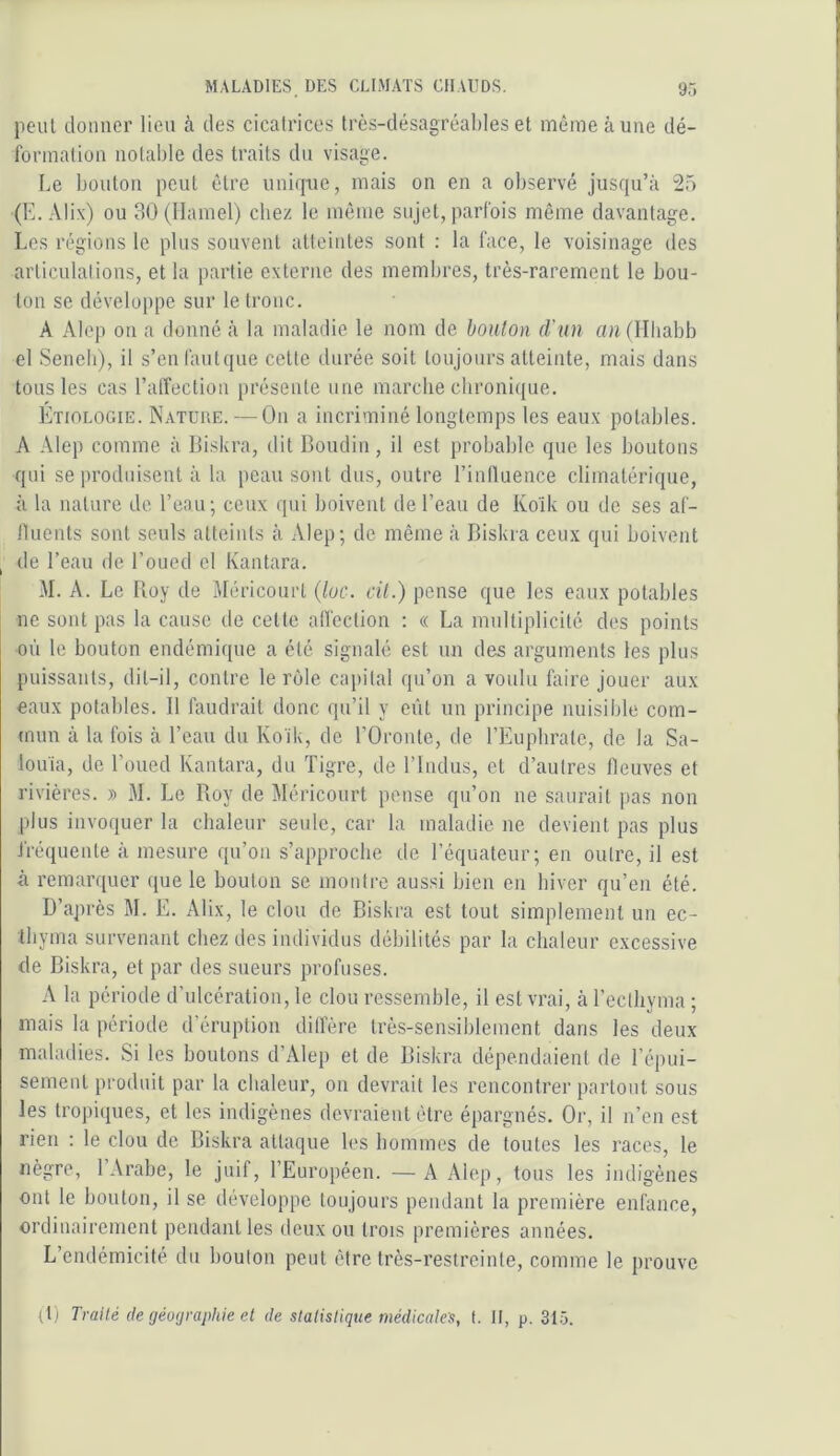 9ô lient donner lien à des cicatrices très-désagréables et même aune dé- formation notable des traits du visage. Le bouton peut être unique, mais on en a observé jusqu’à 25 (E. Alix) ou 30(namel) chez le môme sujet, parfois même davantage. Les régions le plus souvent atteintes sont : la face, le voisinage des articulalions, et la partie externe des membres, très-rarement le bou- ton se développe sur le tronc. A Alop ou a donné à la maladie le nom de boulon d'un «nfllliabb el Seneb), il s’enfautque celle durée soit toujours atteinte, mais dans tous les cas l’alTection présente une marche chronique. Etiologie. Nature. — On a incriminé longtemps les eaux potables. A Alep comme à Biskra, dit Boudin, il est probable que les boutons qui se produisent à la peau sont dus, outre l’influence climatérique, à la nature de l’eau; ceux qui boivent de l’eau de Kolk ou de ses af- fluents sont seuls atteints à Alep; de même à Biskra ceux qui boivent ^ de Beau de l’oued cl Kantara. M. A. Le Boy de Méricourl (lue. dt.) pense que les eaux potables ne sont pas la cause de celte alfection : « La multiplicité des points où le bouton endémique a été signalé est un des arguments les plus puissants, dit-il, contre le rôle capital qu’on a voulu faire jouer aux eaux potables. 11 faudrait donc qu’il y eût un principe nuisible com- mun à la fois à l’eau du Koik, de l’Oronte, de l’Euplirale, de la Sa- louia, de l’oued Kantara, du Tigre, de l’indus, cl d’autres fleuves et rivières. » M. Le Roy de Méricourt pense qu’on ne saurait ]>as non plus invoquer la cbaleur seule, car la maladie ne devient pas plus fréquente à mesure qu’on s’approche de l’équateur; en outre, il est à remarquer que le boulon se montre aussi bien en biver qu’en été. D’après M. E. Alix, le clou de Biskra est tout simplement un ec- Ihyma survenant chez des individus débilités par la chaleur excessive de Biskra, et par des sueurs profuses. A la période d’ulcération, le clou ressemble, il est vrai, à Tecthyma ; mais la période d’éruption dilfère très-sensiblement dans les deux maladies. Si les boutons d’Alep et de Biskra dépendaient de l’épui- sement produit par la chaleur, on devrait les rencontrer partout sous les tropiques, et les indigènes devraient être épargnés. Or, il n’en est rien ; le clou de Biskra attaque les hommes de toutes les races, le nègre, 1 Arabe, le juif, l’Européen. —A Alep, tous les indigènes ont le bouton, il se développe toujours pendant la première enfance, ordinairement pendant les deux ou trois premières années. L’endémicité du boulon peut être très-restreinte, comme le prouve (l) Traité de géographie el de statistique médicales, t. Il, p. 31-5.