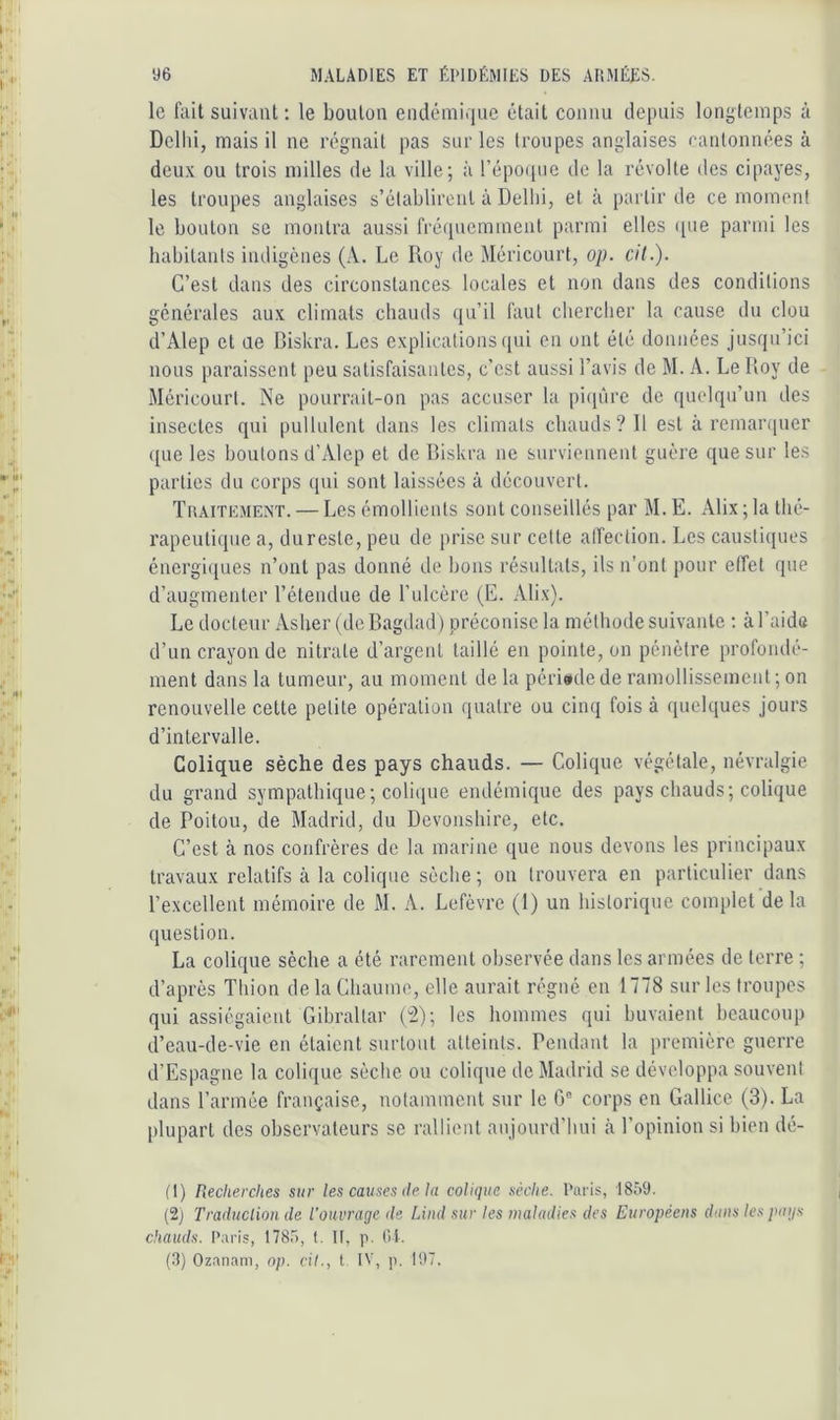 le fait suivant ; le bouton eiidérairjue était connu depuis longtemps à Dellii, mais il ne régnait pas sur les troupes anglaises cantonnées à deux ou trois milles de la ville; à répo(pie de la révolte des cipayes, les troupes anglaises s’établiront à Dellii, et à partir de ce moment le boulon se montra aussi fré([uemmenl parmi elles ([ue parmi les habitants indigènes (A. Le Roy de Méricourt, op. cil.). C’est dans des circonstances locales et non dans des conditions générales aux climats chauds qu’il faut clierclier la cause du clou d’Alep cl Lie Biskra. Les explications qui en ont été données jusqu’ici nous paraissent peu satisfaisantes, c’est aussi l’avis de M. A. Le Roy de Méricourt. Ne pourrait-on pas accuser la pi(p'ire de quelqu’un des insectes qui pullulent dans les climats chauds? Il est à remarquer <[ue les boutons d’Alcp et de Biskra ne surviennent guère que sur les parties du corps qui sont laissées à découvert. Tuaitement. — Les émollients sont conseillés par M. E. Alix ; la thé- rapeutique a, du reste, peu de prise sur cette alTection. Les caustiques énergi([Lies n’ont pas donné de bons résultats, ils n’ont pour effet que d’augmenter l’étendue de Lulcèrc (E. Alix). Le docteur Asher (de Bagdad) préconise la méthode suivante ; à l’aide d’un crayon de nitrate d’argent taillé en pointe, on pénètre profondé- ment dans la tumeur, au moment de la périwde de ramollissement; on renouvelle celle petite opération quatre ou cinq fois à queU[ues jours d’intervalle. Colique sèche des pays chauds. — Colique végétale, névralgie du grand sympathique; colicpie endémique des pays chauds; colique de Poitou, de Madrid, du Devonshire, etc. C’est à nos confrères de la marine que nous devons les principaux travaux relatifs à la colique sèche ; on trouvera en particulier dans l’excellent mémoire de M. A. Lefèvre (1) un historique complet delà question. La colique sèche a été rarement observée dans les armées de terre ; d’après Thion de la Chaume, elle aurait régné en 1778 sur les troupes qui assiégaient Gibraltar p2); les hommes qui buvaient beaucoup d’eau-de-vie en étaient surtout atteints. Pendant la première guerre d’Espagne la colique sèche ou colique de Madrid se développa souvent dans l’armée française, notamment sur le 0° corps en Gallice (3). La plupart des observateurs se rallient aujourd’hui à l’opinion si bien dé- (1) Recherches sur les causes de ht colique sèche. Paris, 1859. (2) Traduclion de l'ouvrage de Lind sur les maladies des Européens dans les paij-'i chauds. Paris, 1785, t. Il, p. (U.
