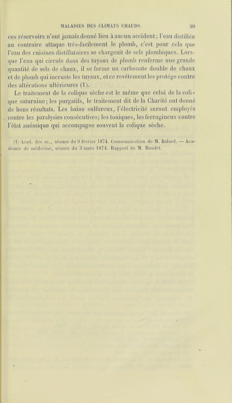 ces réservoirs ii’oiU jamais donné lien à aucun accident; l’eau disliliée I au coniraire allaque trcs-facilcincnt le ploml), c’est pour cola que i l’eau des cuisines distillaloires se chargeait de sels plomhiqucs. Lors- (pie l'eau (pii circule dans des tuyaux de plomb renferme une grande (piantité de sels de chaux, il se forme un carhonatc double de chaux et de plomb ([iii inernste les tuyaux, et ce revêtement les protège contre des altérations ultérieures (1). • Le traitemeid de la colique sèche est le meme (pie celui delacoli- I (pie saturnine; les purgatifs, le traitement dit delà Charité ont donné ! de bons résultats. Les bains sulfureux, l’électricité seront employés 1 . contre les paralysies consécutives; les toniques, les ferrugineux contre , l’état anémique qui accompagne souvent la colique sèche. (ti Acail. itfis SC., séance du a l'évi'icr ISTT. Uoiniiumication de M. Halacd. — Aca- demie d(i lur’deciiie, séance du 3 mars I87T. llapperl de M. Boudel.