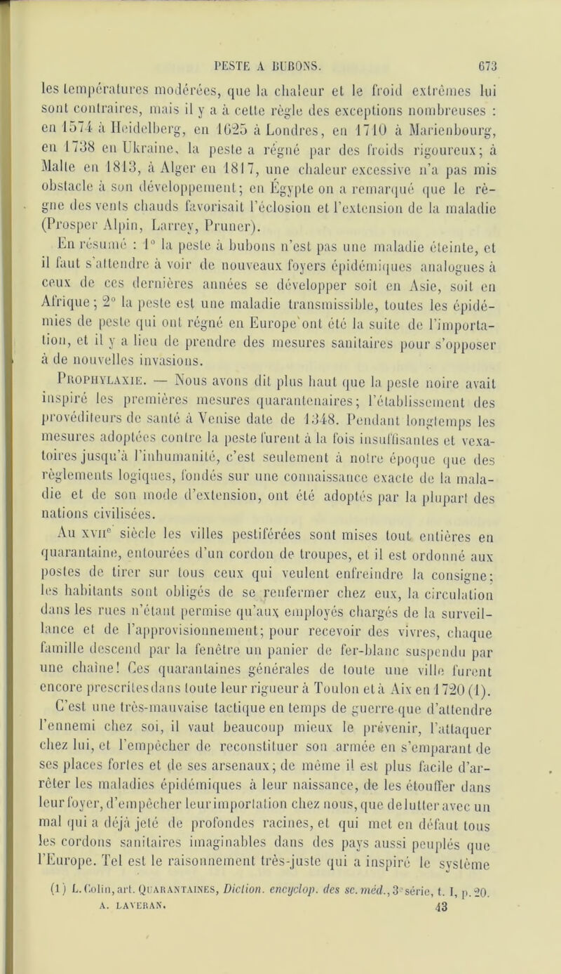 les lcm|u;ratures modérées, que la chaleur et le froid e.xtrèmes lui soûl Cüiilraires, mais il y a à celte règle des exceptions nombreuses : eu 157i a Iliddelberg, eu Ul'25 à Londres, eu 171U à Warienbourg, eu 1738 eu Ukraine, la peste a régné par des froids rigoureux; à Malle eu 1813, à Alger eu 1817, une chaleur excessive n’a pas mis obstacle a son développement; en Égy[)te on a remarqué que le rè- gne des vents cbauds favorisait l’éclosion et l’exlcnsion de la maladie (l’rosper Alpin, Larrey, Primer). En résumé : 1“ la peste à bubons n’est pas une maladie éteinte, et il faut s attendre a voir de nouveaux foyers épidémi([ues analogues à ceux de ces dernières années se développer soit en Asie, soit en Afrique; 2“ la peste est une maladie transmissible, toutes les épidé- mies de peste (pii ont régné en Europe'out été la suite de l’impoiia- tion, et il y a lieu de prendre des mesures sanitaires pour s’opposer à de nouvelles invasions. PIIOPUYLAXIE. — Nous avoiis dit plus haut ipae la peste noire avait inspiré les premières mesures (juaranteuaires ; rétablissement des provédilenrs de santé a Venise date de 1348. Pendant longtemps les mesures adoptées contre la peste furent à la fois insulïisautes et vexa- toires jusqu’à riubumanilé, c’est seulement à notre époque que des règlements logiques, fondés sur une coimaissaiice exacte de la mala- die et de son mode d’extension, ont été adoptés par la [dupart des nations civilisées. Au XVII® siècle les villes pestiférées sont mises tout entières en quarantaine, entourées d’un cordon de troupes, et il est ordonné aux postes de tirer sur tous ceux qui veulent enfreindre la consigne; bïs habitants sont obligés de se renfermer chez eux, la circulation dans les rues n’étant permise qu’aux employés chargés de la surveil- lance et de rapprovisionnement; pour recevoir des vivres, chaque famille descend par la fenêtre un panier de fer-blanc sus|)cndu par une chaîne! Ces quarantaines générales de toute une ville furent encore prescrilesdans toute leur rigueur à Toulon et à .\ix en 17:20 (1). C’est une très-mauvaise tactique en temps de guerre que d’attendre l’ennemi chez soi, il vaut beaucoup mieux le prévenir, l’attaquer chez lui, et l’empêcher de reconstituer sou armée en s’emparant de ses places fortes et de ses arsenaux; de même il est plus facile d’ar- rêter les maladies épidémiques à leur naissance, de les étouffer dans leur foyer, d’empêcher leur importation chez nous, que de lutter avec uu mal (pii a ib-jà jeté de profondes racines, et qui met eu défaut tous les cordons sanitaires imaginables dans des pays aussi peuplés que l’Europe. Tel est le raisounement très-juste qui a inspiré le système (1) L. (;(jliii,aiT. ycAUANTAiXES, Dictioii. encijclop. des sc.méd.,3 séeic, t. I, ii.“20 A. LAVEIiAN. 43