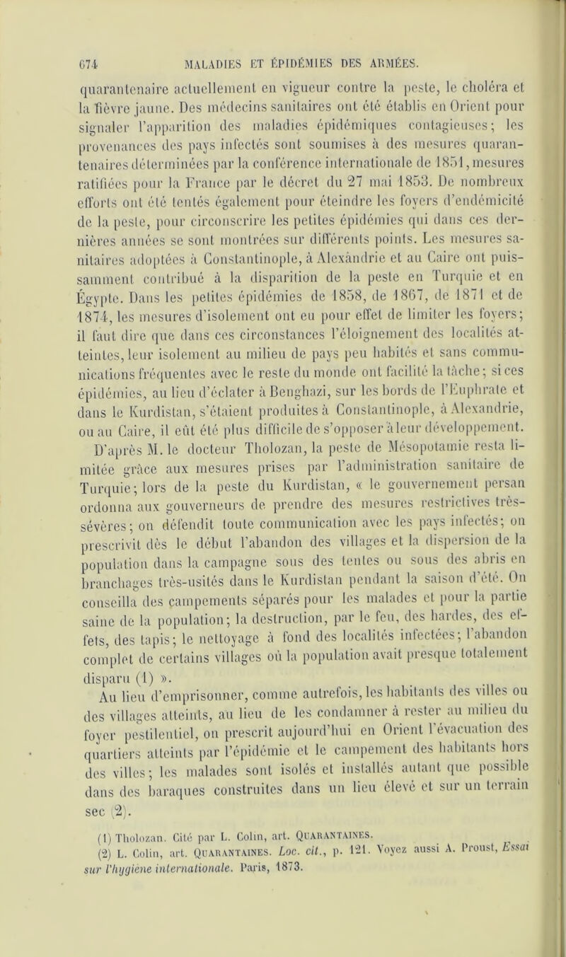 quaranloiiaire aclucllemcnl eu vigueur conlre la peste, le choléra et la fièvre jaune. Des luédecius sanitaires oui été établis eu Orient pour signaler l’appariliou des maladies épidémiipies coulagieiises; les proveuauces des pays iiilèctés sont soumises à des mesures quarau- leuaires déleriuiuées par la coid'éreuce iulerualiouale de 1851, mesures ratifiées pour la France par le décret du 27 mai 1853. De nombreux efforls ont été tentés également pour éteindre les foyers d’endémicité de la [leste, pour circonscrire les petites épidémies qui dans ces der- nières années se sont montrées sur dillérents points. Les mesiires sa- nitaires adoptées à Constantinople, à Alexandrie et au Caire ont puis- sammeut contribué à la disparition de la peste en lurquie et en Égjqde. Dans les petites épidémies de 1858, de 1807, de 1871 et de 187 4, les mesures d’isolement ont eu [lour effet de limiter les foyers; il faut dire que dans ces circonstances l’éloignement des localités at- teintes, leur isolement au milieu de pays lieu habités et sans commu- nications fréquentes avec le reste du monde ont facilité la tâche; si ces épidémies, au lien d’éclater à Benghazi, sur les bords de l’Cuphrato et dans le Kurdistan, s’étaient produites a Constantinople, àAlexandiie, ou au Caire, il eût été plus difticile de s’opposer à leur développement. D’aiu'ès M. le docteur Tholozau, la peste de Mésopotamie resta li- mitée grâce aux mesures prises par l’adminislralion sanitaire de Turquie; lors de la peste du Kurdistan, « le gouvernement persan ordonna aux gouverneurs de prendre des mesures restrictives très- sévères; on défendit toute communication avec les pays inlectés; on prescrivit dès le début l’abandon des villages et la dispersion de la popnialion dans la campagne sous des tentes ou sous des abris en branchages très-usités dans le Kurdistan pendant la saison d’été. On conseilla des campements séparés pour les malades et pour la partie saine de la population; la destruction, par le feu, des hardes, des ef- fets, des lapis; le nettoyage à fond des localités infectées; rabandon complet de certains villages où la population avait presque totalemeut disparu (l) ». Au lieu d’emprisonner, comme anlrelois, les habitants des villes ou dos villages atteints, au lieu de les condamner a rester au milieu du foyer peslileuliel, ou prescrit aujourd’bui en Orient 1 évacuation des quartiers atteints par l’éiiidémie cl le campement des babilants hors des villes; les malades sont isolés cl installés autant que possible dans des baraques construites dans un lieu élevé et sur uu terrain sec 2). (t)Tholozan. Cilo par L. Colin, art. QrARANT,viNF.S. (“2) L. Colin, art. Quar.vntaines. Loc. cil., p. 1-1- Voyez aussi A. Proust, Zissüi sur l'Iujyiéne inleniationale. Paris, 1873.