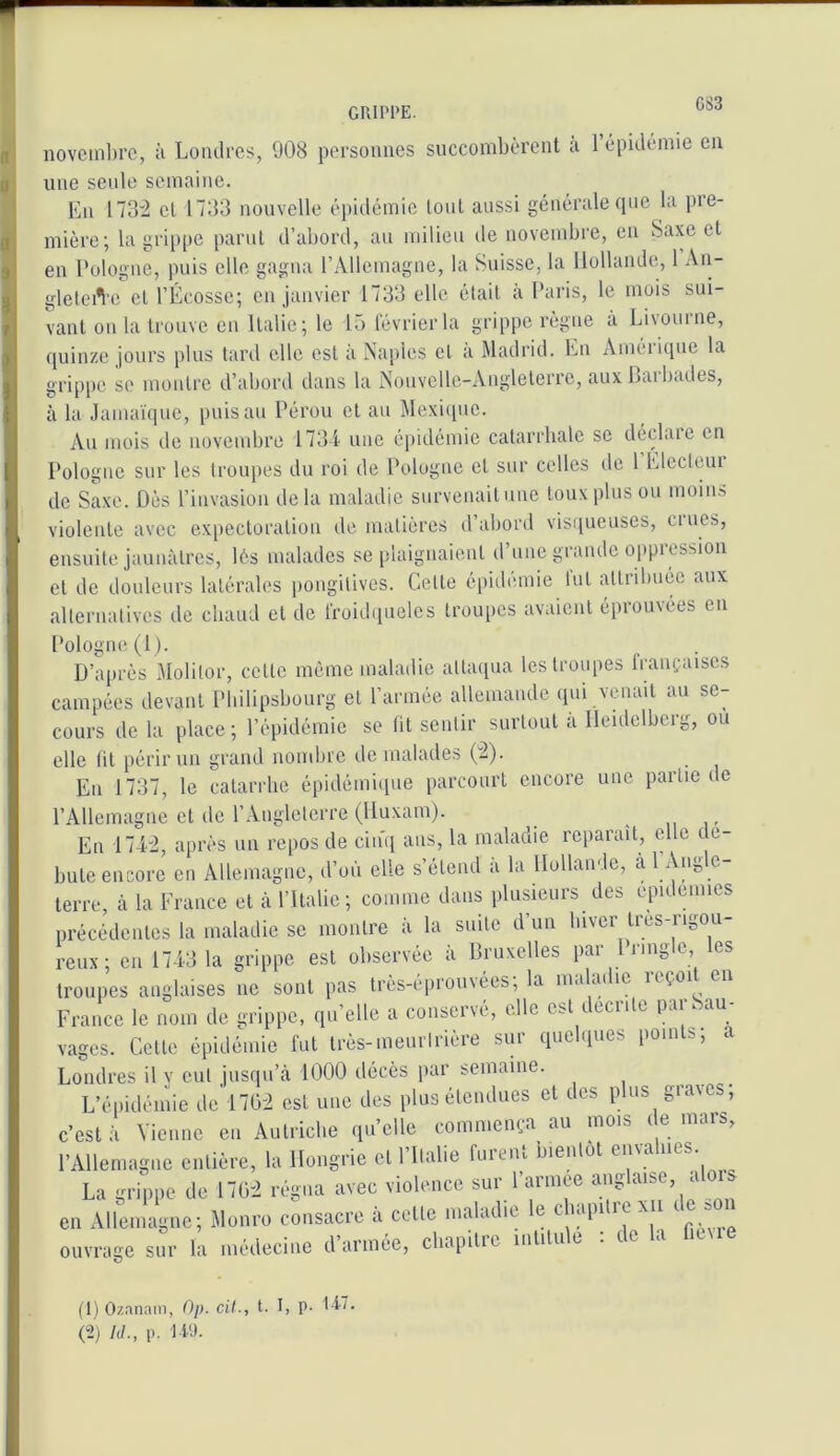 GRIPPE. novcinl)i’c, ;i Londres, 908 personnes succombèrent a 1 épidémie en une seule semaine. En 173'2 et 1733 nouvelle épidémie tout aussi générale que la pre- mière; la grip|)e parut d’abord, au milieu de novembre, en Saxe et en Pologne, puis elle gagna l’Allemagne, la Suisse, la Hollande, 1 An- gletei^'c et l’Écosse; en janvier 1733 elle était à Paris, le mois sui- vant on la trouve en Italie; le 15 février la grippe règne à Livourne, quinze jours plus tard elle est à Naples cl a Madrid. En Améiique la grippe se montre d’abord dans 1a Nouvelle-Angleterre, aux Lai bades, à la Janumpie, puis au Pérou et au Mexi([ue. An mois de novembre 1731- une épidémie catarrhale se déebue en Pologne sur les troupes du roi de Pologne et sur celles de 1 Electeni de Saxe. Dès l’invasion delà maladie survenait une toux plus ou inoiii.'» violente avec exitectoralion de matières d’abord visqueuses, crues, ensuite jaunâtres, lés malades se plaignaient d une giande oppicssion et de douleurs latérales pongitives. Cette épidémie tut attiabuée aux alternatives de chaud et de froidqueles troupes avaient éprouvées en Pologne (1). D’après Molilor, cette même maladie attaqua les troupes Iraufaises campées devant Philipsbourg et l’armée allemande (pu venait au se- cours de la place ; l’épidémie se fit sentir surtout a Heidelberg, ou elle lit périr un grand nombre de malades (2). Eu 1737, le catarrhe épidémique parcourt encore une partie de l’Allemagne et de l’Angleterre (Huxam). .ni’ En 1742, après un repos de cin'q ans, la maladie reparaît, elle dé- buté encore en Allemagne, d’où elle s’étend à la Hollande, a 1 Angle- terre, à ta Erance et à l’Italie; comme dans plusieurs des epidenues précédentes la maladie se montre à la suite d’un Inver tres-rigou- reux; en 1743 la grippe est observée à Bruxelles par 1 rmgie les troupes anglaises ne sont pas très-éprouvées; la maladie reçoit en France le nom de grippe, qu’elle a conservé, elle est (.eciite pai 3au vages. Cette épidémie fut très-meurtrière sur quelques points; a Londres il y eut jusqu’à 1000 décès par semaine. L’épidémie de'l7Ü2 est nue des plus étendues et des plus graves; c’est à Vienne en Autriche quelle commença au mois de mars, l’Allemagne entière, la Hongrie et 1 Italie fuieiu bientôt émanés. La grippe de 1702 régna avec violence sur l’armee anglaise, a ois en Allemagne; Monro consacre à cette maladie le cliapi re \ii i s ouvrage sur la médecine d’armée, chapitre intitule : de la ficMe (1) Oz.inani, Op. cil., t. I, p- t i-’