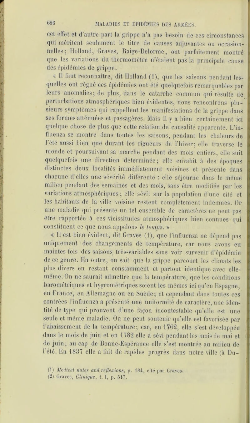 cet effet et d aulre part la grippe n’a pas besoin de ces circonstances (pii méritent seulement le litre de causes adjuvantes on occasion- i nelles; Ilollnnd, Graves, Uaige-Delorme, ont parfaitement montré . (pic les variations du thermomètre n’étaient pas la principale cause des épidémies de grippe. « Il faut reconnaître, dit Holland (I), que les saisons pendant les- ; quelles ont régné ces épidémies ont été quelquefois remarqunbles par i leurs anomalies; de plus, dans le catarrhe commun qui résulte de i pcrtiirhations atmosphériipics bien évidentes, nous rencontrons plu- ■ sieurs symptômes qui rappellent les manifestations de la grippe dans >. scs tonnes atténuées et passagères. Mais il y a bien certainement ici ; quelque chose de plus que cette relation de causalité apparente. L’in- i fluenza se montre dans toutes les saisons, pendant les chaleurs de t 1 été aussi bien que durant les rigueurs de l’Iiiver; elle traverse le t monde et poursuivant sa marche pendant des mois entiers, elle suit i quelquefois une direction déterminée; elle envahit à des époques i distinctes deux localités immédiatement voisines et présente dans | chacune d elles une sévérité dilférente : elle séjourne dans le même | milieu pendant des semaines et des mois, sans être moditiée par les I variations atmosphériques; elle sévit sur la population d’une cité et ^ les habitants de la ville voisine restent complètement indemnes. Or | une maladie qui présente un tel ensemble de caractères ne peut pas ! être rapportée tà ces vicissitudes atmosphériques bien connues qui constituent ce que nous, appelons le temps. » « Il est bien évident, dit Graves (1), que riutluenza ne dépend pas uniquement des changements de température, car nous avons eu I maintes fois des saisons très-variables sans voir survenir d’épidémie I de ce genre. En outre, on sait que la grippe parcourt les climats les I plus divers en restant constamment et partout identiipie avec elle- I même. On ne saurait admettre que la température, que les conditions I harométriijues et hygrométriques soient les mêmes ici qu’en Espagne, S en Erance, en Allemagne ou en Suède; et cependant dans toutes ces contrées rinfluenzaa présenté une uniformité de caractère,une iden- i| tité de type qui prouvent d’une façon incontestable qu’elle est une || seule et même maladie. On ne peut soutenir qu’elle est favorisée par il l’abaissement de la température; car, en 170:2, elle s’est développée I dans le mois de juin et en 178'2 elle a sévi pendant les moisde mai et >| de juin, au cap de Bonne-Espérance elle s’est montrée au milieu de l’été. En 1837 elle a fait de rapides progrès dans notre ville (à Du- I (I) Medical noies and réflexions, p. 18i, cilé par ('.raves. {2j Graves, Clinique, I. I, p. 5i7.