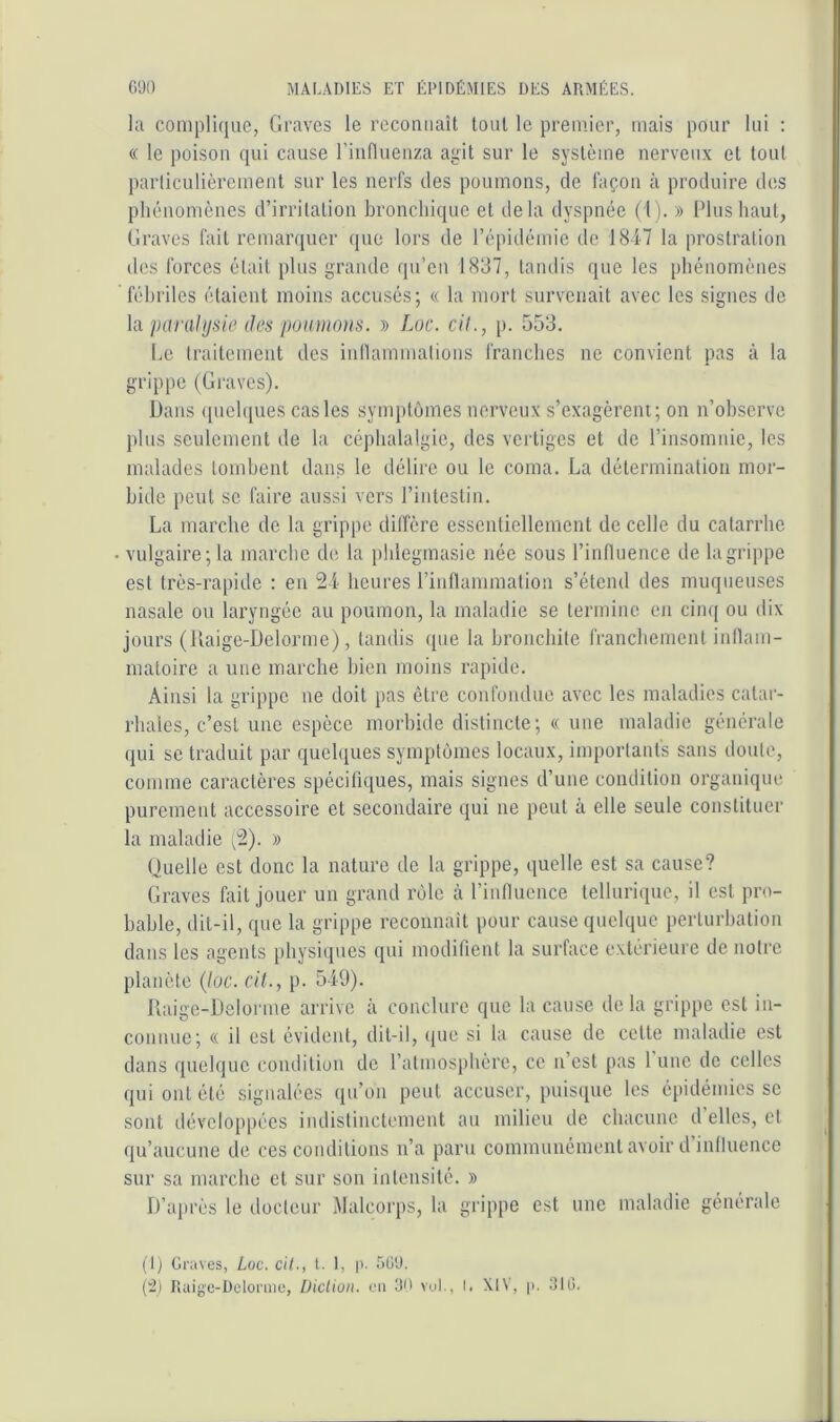 la complique, Graves le rcconiiaît tout le premier, mais pour lui ; « le poison qui cause l’influenza agit sur le système nerveux et tout parliculièremeat sur les nerfs des poumons, de façon à produire des phénomènes d’irritation bronchique et delà dyspnée (l ). » Plus haut, Graves fait remarquer que lors de l’épidémie de 1847 la prostration des forces était plus grande qu’en 1837, tandis que les phénomènes fébriles étaient moins accusés; « la mort survenait avec les signes de \a parai IJ :ii(‘ des poiniinns. » Luc. cil., p. 553. l.e traitement des iidlammations franches ne convient pas à la grippe (Graves). Dans ([uchpies cas les symptômes nerveux s’exagèrent ; on n’ohserve ])lus seulement de la céphalalgie, des vertiges et de l’insomnie, les malades tomhent dans le délii'e ou le coma. La détermination mor- bide peut se faire aussi vers l’intestin. La marche de la grippe dilfère essentiellement de celle du catarrhe • vulgaire; la marche de la phlegmasie née sous l’influence de la grippe est très-rapide : en 24 heures l’inflammation s’étend des muqueuses nasale ou laryngée au poumon, la maladie se termine en cim[ ou dix jours (Uaige-Delorme), tandis que la bronchite franchement inflam- matoire a une marche bien moins rapide. Ainsi la grippe ne doit pas être confondue avec les maladies catar- rhales, c’est une espèce morbide distincte; « une maladie générale qui se traduit par quelques symptômes locaux, importants sans doute, comme caractères spécifiques, mais signes d’une condition organique purement accessoire et secondaire qui ne peut cà elle seule constituer la maladie (i). » Quelle est donc la nature de la grippe, quelle est sa cause? Graves fait jouer un grand rôle à l’influence tellurique, il est pro- bable, dit-il, que la grippe reconnaît pour cause quelque perturbation dans les agents physiques qui modifient la surface extérieure de notre planète (loc. cil., p. 549). Uaige-Delorme arrive à conclure que la cause de la grippe est in- connue; « il est évident, dit-il, (lue si la cause de cette maladie est dans quelque condition de l’atmosphère, ce n’est pas 1 une de celles qui ont été signalées qu’on peut accuser, puisiiue les épidémies se sont dévelopjiées indistinctement au milieu de chacune d’elles, cl qu’aucune de ces conditions n’a paru communément avoir d influence sur sa marche et sur son intensité. » D’après le docteur Malcorps, la grippe est une maladie générale (I) Graves, Loc. cil., t. 1, p. 5ü'J. (:2) Raige-Delonne, Diction, eu 30 vuL, I. Xl\', p. 310.