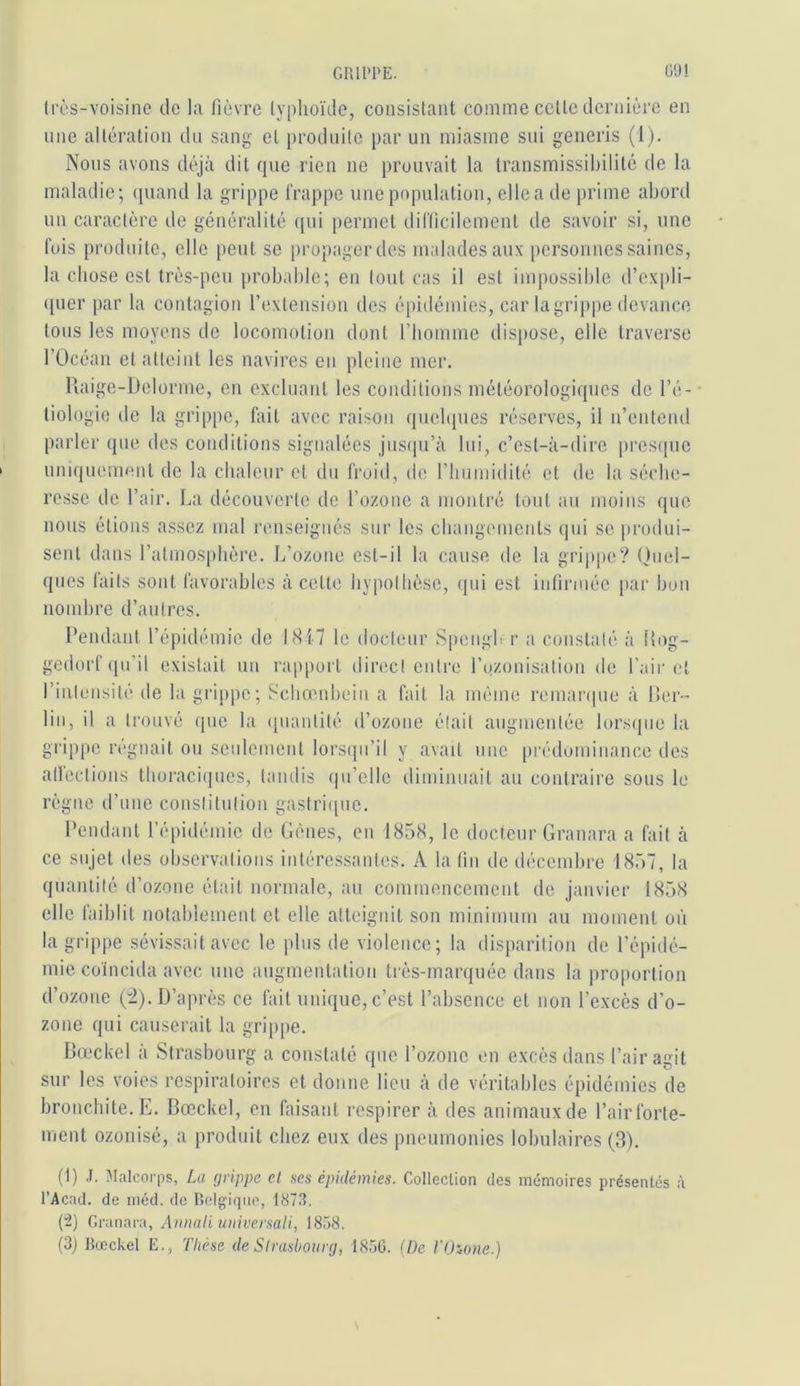 GRIPPE. ÜO! li’ès-voisine de la fièvre typhoïde, consistant comme cette dernière en line altération du sang et produite par un miasme siii generis (1). Nous avons déjà dit que rien ne prouvait la transmissibilité de la maladie; quand la grippe frappe une population, elle a de prime abord un caractère de généralité qui permet difficilement de savoir si, une fois produite, elle peut se propager des malades aux personnes saines, la chose est très-peu probable; en tout cas il est impossible d’cxpli- ([uer [lar la contagion l’extension des épidémies, car la grippe devance tous les moyens de locomotion dont l’homme dispose, elle traverse l’Océan et atteint les navires en pleine mer. Raige-Delorme, en excluant les conditions météorologiques de l’é- • tiologio de la grippe, fait avec raison quebpies réserves, il n’entend parler que des conditions signalées jusqu’à lui, c’est-à-dire presque uniquement de la chaleur et du froid, de riiumidilé et de la séche- resse de l’air. La découverte de l’ozone a montré tout au moins que nous étions assez mal renseignés sur les changements qui se produi- sent dans l’atmosphère. L’ozone est-il la cause de la grippe? (hiel- ques faits sont favorables à cette hypothèse, ipii est infirmée par bon nombre d’autres. Pendant l’épidémie de LSIT le docteur SpengL r a constaté à liog- gedorf qu’il existait un ra|)port direct entre rozonisalion de l’air i;! l’inlensité de la grippe; Schœnhein a fait la même remanpie à lier- liu, il a trouvé que la (piautité d’ozone était augmentée lorsipie la grippe régnait ou seulement lorsipi’il y avait une prédominance des allections thoraciipies, tandis qu’elle diminuait au contraire sous le règne d’une constitution gastriipie. Pendant l’épidémie de Gènes, en 185X, le docteur Granara a fait à ce sujet des observations intéressantes. A la fin de décembre 1857, la quantité d’ozone était normale, au commencement de janvier 1858 elle faiblit notablement et elle atteignit son minimum au moment où la grippe sévissait avec le jdus de violence; la disparition de l’épidé- mie coïncida avec une augmentation très-marquée dans la proportion d’ozone (i). D’après ce fait unique, c’est l’absence et non l’excès d’o- zone qui causerait la grippe. Bœckel à Strasbourg a constaté que l’ozone en excès dans l’air agit sur les voies respiratoires et donne lieu à de véritables épidémies de bronchite. E. Bœckel, en faisant respirer à des animaux de l’airforte- ment ozonisé, a produit chez eux des pneumonies lobulaires (3). (1) .J. Malcorps, La (jrippe cl ses épidémies. Collection des mémoires présentés à l’Acad. de méd. de Rclgiriuo, IST.t. (2) Gvunnva, AuiiaH universali, 1858. (3j Bœckel E., Thèse de Strasbourg, 1856. {De TOione.)