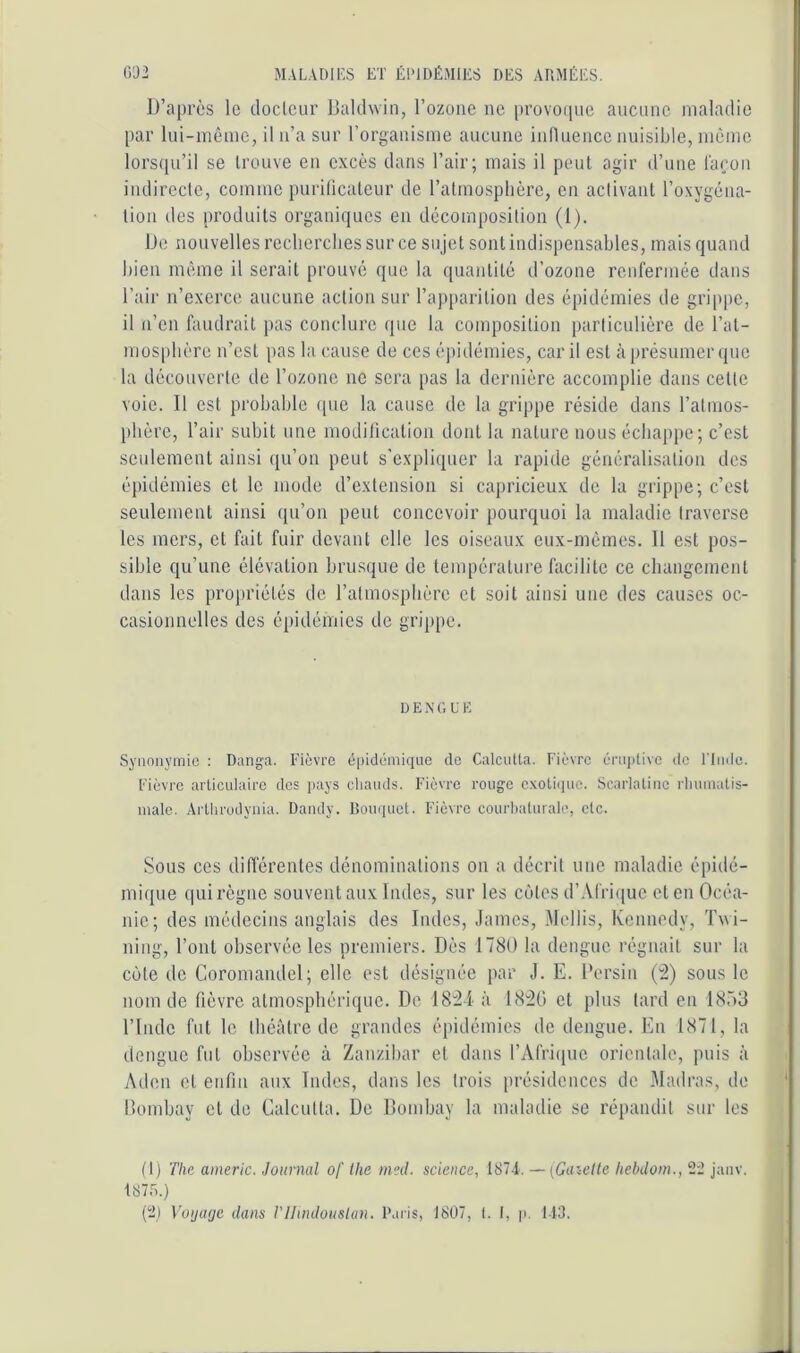 D’après le doclcur Baldwin, l’ozone ne provoiine aucune maladie par lui-même, il n’a sur l’organisme aucune inlluence nuisible, même lorsqu’il se Irouve en excès dans l’air; mais il peut agir d’une l'açoii indirecte, comme puriücateur de l’atmosplière, en activant l’oxygéna- tion des produits organiques en décomposition (1). De nouvelles recliercbes sur ce sujet sont indispensables, mais quand bien même il serait prouvé que la quantité d’ozone renfermée dans l’air n’exerce aucune action sur rap[)arition des épidémies de grippe, il n’en fondrait pas conclure que la composition particulière de l’at- niüS[)bère n’est pas la cause de ces é])idémies, car il est à présumer que la découverte de Tozone ne sera pas la dernière accomplie dans cette voie. D est probable (pie la cause de la grippe réside dans l’almos- pbère, l’air subit une modilication dont la nature nous échappe; c’est seulement ainsi qu’on peut s’expliquer la rapide généralisation dos épidémies et le mode d’extension si capricieux de la grippe; c’est seulement ainsi qu’on peut concevoir pourquoi la maladie traverse les mers, et fait fuir devant elle les oiseaux eux-mêmes. 11 est pos- sible qu’une élévation brusipie de température facilite ce changement dans les projiriétés de ralmospbèrc et soit ainsi une des causes oc- casionnelles des épidémies de grippe. D E X G U E Synonymie : Danga. Fièvre épidémique de Calcutta. Fièvre éruptive de ITiidc. Fièvre articulaire des pays cliands. Fièvre rouge e.xotiipic. Scarlatine rliumatis- male. Artlirudynia. Dandy. Rouquet. Fièvre courbaturale, etc. Sous ces différentes dénominations on a décrit une maladie épidé- mique qui règne souvent aux Indes, sur les cijtes d’.\frique et en Océa- nie; des médecins anglais des Dides, James, Mollis, Kennedy, Twi- ning, l’ont observée les premiers. Dès 1780 la dengue régnait sur la C()te de Coromandel; elle est désignée par J. E. Bersin (â) sous le nom de fièvre atmosphérique. De 18:21 à 182G et plus lard en DSüS l’Inde fut le théâtre de grandes épidémies de dengue. En 1871, la dengue fut observée à Zanzibar et dans rAfri(|ue orientale, puis à Aden et enfin aux Tndes, dans les trois présidences de Madras, de Bombtiy et de Calcutta. De Bombay la imdatlie se répandit sur les (1) The americ. Journal of ilie nml. science, 1874. — (Ga’^elle hehdom., 22 janv. I87r..)