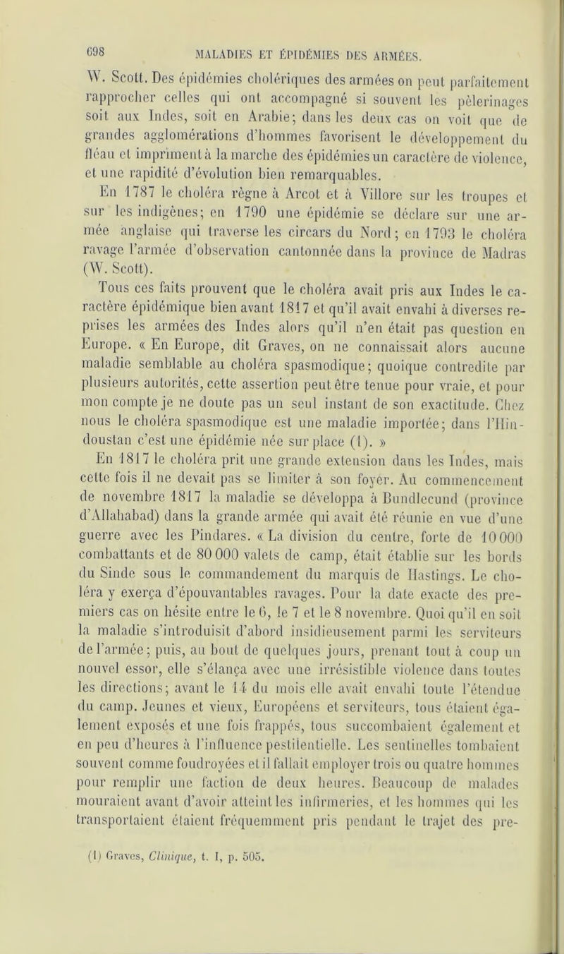 Ü98 W. Scott. Des épidémies cholériques des armées oii peut parfaitement rapproclier celles qui oui accompagné si souvent les pèlerinages soit aux Indes, soit en Arabie; dans les deux cas on voit que, de grandes agglomérations d’hommes favorisent le développement du tléau et impriment à la marche des épidémies un caractère de violence, cl nne rapidité d’évolution bien remarquables. En 1787 le choléra règne k Arcol et à Villore sur les troupes et sur les indigènes; en 1790 une épidémie se déclare sur nne ar- mée anglaise qui traverse les circars du Nord; en 1793 le choléra ravage rarmée d’observation cantonnée dans la province de Madras (\V. Scott). Tous ces faits prouvent que le choléra avait pris aux Indes le ca- ractère épidémique bien avant 1817 et qu’il avait envahi à diverses re- prises les armées des Indes alors qu’il n’en était pas question en Europe. « En Europe, dit Graves, on ne connaissait alors aucune maladie semblable au choléra spasmodique; quoique contredite par plusieurs autorités, cette assertion peut être tenue pour vraie, et pour mon compte je ne doute pas un seul instant de son exactitude. Chez nous le choléra spasmodique est une maladie importée; dans l’IIin- doustan c’est une épidémie née surplace (1). » En 1817 le choléra prit une grande extension dans les Indes, mais cette fois il ne devait pas se limiter à son foyer. Au commencement de novembre 1817 la maladie se développa à Bundlecund (province d’Allahabad) dans la grande armée qui avait été réunie en vue d’une guerre avec les Pindares. «La division du centre, forte de 10000 combattants et de 80 000 valets de camp, était établie sur les bords du Sinde sous le commandement du marquis de Ilastings. Le cho- léra y exerça d’épouvantables ravages. Pour la date exacte des pre- miers cas on hésite entre le 0, le 7 et le 8 novembre. Quoi qu’il en soit la maladie s’introduisit d’abord insidieusement parmi les serviteurs de l’armée; puis, au bout de quelques jours, prenant tout à coup un nouvel essor, elle s’élança avec une irrésistible violence dans toutes les directions; avant le 11 du mois elle avait envahi toute l’étendue du camp. .Icunes et vieux, Européens et serviteurs, tous étaient éga- lement exposés et une fois frappés, tous succombaient également et en peu d’heures à l’influence pestilentielle. Les sentinelles tombaient souvent comme foudroyées et il fallait employer trois ou quatre hommes pour remplir une faction de deux heures. Beaucoup de malades mouraient avant d’avoir atteint les inlirmcrics, et les hommes qui les transportaient étaient fré(piemment pris pendant le trajet des pre- (1) Graves, Clinique., t. I, p. 505.