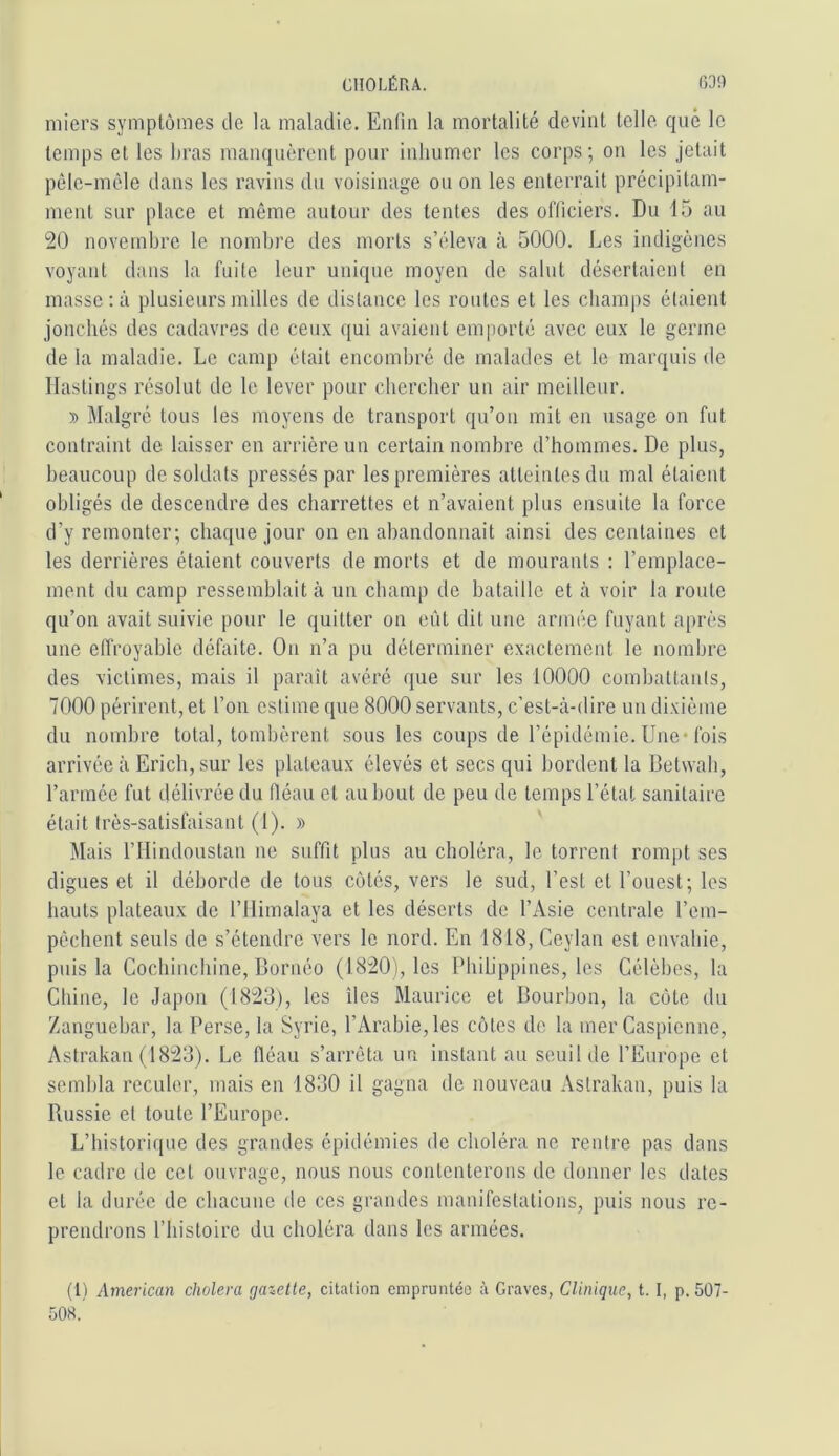 niiei’s symptômes de la maladie. Enfin la mortalité devint telle que le temps et les firas manquèrent pour inhumer les corps; on les jetait pêle-mêle dans les ravins du voisinage ou on les enterrait précipitam- ment sur place et même autour des tentes des officiers. Du 15 au 20 novembre le nombre des morts s’éleva à 5000. Les indigènes voyant dans la fuite leur unique moyen de salut désertaient en masse : à plusieurs milles de distance les routes et les champs étaient jonchés des cadavres de ceux qui avaient emporté avec eux le germe de la maladie. Le camp était encombré de malades et le marquis de llastings résolut de le lever pour chercher un air meilleur. » Malgré tous les moyens de transport qu’on mit en usage on fut contraint de laisser en arrière un certain nombre d’hommes. De plus, beaucoup de soldats pressés par les premières atteintes du mal étaient obligés de descendre des charrettes et n’avaient plus ensuite la force d’y remonter; chaque jour on en abandonnait ainsi des centaines et les derrières étaient couverts de morts et de mourants : l’emplace- ment du camp ressemblait à un champ de bataille et à voir la route qu’on avait suivie pour le quitter on eût dit une armée fuyant après une effroyable défaite. Ou n’a pu déterminer exactement le nombre des victimes, mais il paraît avéré que sur les 10000 combattants, 7000 périrent, et l’on estime que 8000 servants, c’est-à-dire un dixième du nombre total, tombèrent .sous les coups de l’épidémie. Une* fois arrivée à Ericb, sur les plateaux élevés et secs qui bordent la Betwab, l’année fut délivrée du fléau et au bout de peu de temps l’étal sanitaire était très-satisfaisant (1). » Mais l’Hindoustan ne suffit plus au choléra, le torrent rompt ses digues et il déborde de tous côtés, vers le sud, l’est et l’ouest; les hauts plateaux de l’ilimalaya et les déserts de l’Asie centrale l’em- pêchent seuls de s’étendre vers le nord. En 1818, Ceylan est envahie, puis la Coebinebine, Bornéo (1820), les PbiUppines, les Célèbes, la Chine, le Japon (1823), les îles Maurice et Bourbon, la côte du Zanguebar, la Perse, la Syrie, l’Arabie, les côtes de la mer Caspienne, Astrakan (1823). Le fléau s’arrêta un instant au seuil de l’Europe et sembla reculer, mais en 1830 il gagna de nouveau Astrakan, puis la Russie et toute l’Europe. L’historique des grandes épidémies de choléra ne rentre pas dans le cadre de cet ouvrage, nous nous contenterons de donner les dates et la durée de chacune de ces grandes manifestations, puis nous re- prendrons riiistoirc du choléra dans les armées. (1) American choiera gazette, citation empruntée à Graves, Clinique, t. I, p. 507- 508.