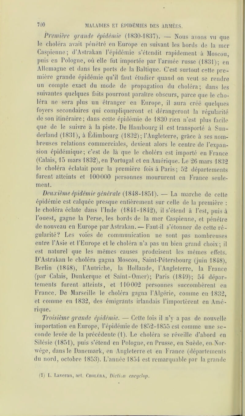 Première grande épidémie (1830-18:57). — Nous avons vu que le choléra avait pénétré en Europe en suivant les bonis de la mer Caspienne; d’Astrakan l’épidémie s’étendit rn|)idement à Moscou, puis en Pologne, on elle lut importée par l’armée russe (18:il); on Allemagne et dans les ports de la lialtique. C’est surtout cotte pre- mière grande épidémie qu’il lant étudier quand on veut se rendre un compte exact du mode de propagation du choléra; dans les suivantes quelques faits pourront paraître obscurs, parce que le cho- léra ne sera plus un étranger en Europe, il aura créé quelques foyers secondaires qui compliqueront et dérangeront la régularité de son itinéraire; dans cette épidémie de 1830 rien n’est plus facile que de le suivre à la piste. De Hambourg il est transporté à Sun- derland (1831), à Edimbourg (183t2); l’.Angleterre, grâce à ses nom- breuses relations commerciales, devient alors le centre de l’expan- sion épidémique; c’est de là que le choléra est importé en Erance (Calais, 15 mars 1832), en Portugal et en Amérique. Le 26 mars 18:52 le choléra éclatait pour la première fois à Paris; 52 départements furent atteints et 100000 personnes moururent en Erance seule- ment. Deuxième épidéniie générale (1848-1851). — La marche de cette épidémie est calquée presque entièrement sur celle de la première : le choléra éclate dans l’Inde (I84.1-I8i2), il s’étend à l’est, puis à l’ouest, gagne la Perse, les bords de la mer Caspienne, et pénétre de nouveau en Europe par Astrakan. — Eaut-il s’étonner de cette ré- gularité? Les voies de communication ne sont pas nombreuses entre l’Asie et l’Europe et le choléra n’a pas un bien grand choix; il est naturel que les mêmes causes produisent les mêmes etfets. D’Astrakan le choléra gagna Moscou, Saint-Pétersbourg (juin 1848), Derlin (1848), l’Antriche, la Hollande, l’Angleterre, la France (par Calais, Dunkerque et Saint-Omer); Paris (18P.)); 54 dépar- tements furent atteints, et 110002 personnes succomhèreni en France. De Marseille le choléra gagna l’Algérie, comme en 1832, et comme en 1832, des émigrants irlandais l’importèrent en Amé- riqne. Troisième grande épidémie. — Cette (ois il n’y a pas de nouvelle importation en Europe, l’épidémie tie 1852-1855 est comme une se- conde levée de la précédente (1). Le choléra se réveille d’abord en Silésie (1851), puis s’étend en Pologne, en Prusse, en Suède, en Nor- vège, dans le Danemark, on Angleterre et en France (dépailemcnls du nord, octobre 185:5). L’année 1851 est remaiapiahle par la grande (T) L. Laveran, nr(. f.iioi.KRA, encyclap.