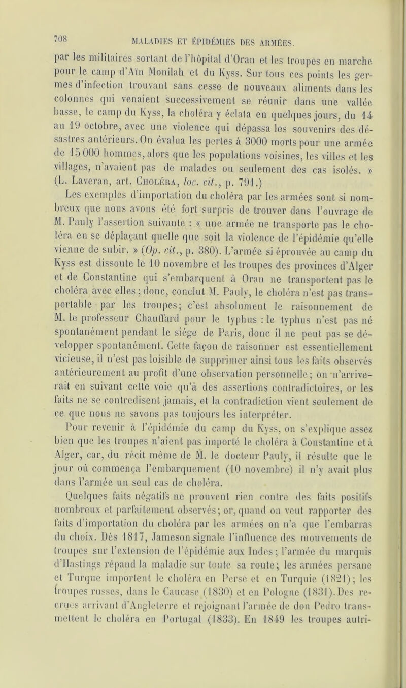 piii les inilitiiircs soiiunl de 1 liùjdlid d Or;iii et les troupes en niarchc pom le tuDip d Aiii Moiiduli et du Kyss. Sur tous ces points les ^cr- mes d’inlectioii trouvant sans cesse de nouveaux aliments dans les colonnes (pu venaient successivement se réunir dans une vallée basse, le camp du Kyss, la choléra y éclata eu (juebjues jours, du d-4 au lu octobre, avec une violence qui dépassa les souvenirs des dé- sastics antéiieuis. On (ivalua les pertes a 3000 morts pour une armée de 15 000 bommes, alors que les populations voisines, les villes et les villages, n’avaieut pas de malades ou seulement des cas isolés. » (L. Lavei'au, art. Ciioléua, Idc. cil., p. 7U1.) Les exemples d’importation du choléra jiar les armées sont si nom- breux (pic nous avons (Ué fort surpris de trouver dans l’ouvrage de M. Oauly 1 assertion suivante : « une armée ne transporte pas le cho- léra en se dépUpaant quelle que soit la violence de l’épidémie qu’elle vienne de subir. » (üp. cil., p. 380). L’armée si éjirouvée au camp du Kyss est dissoute le 10 novembre et les troupes des provinces d’Alger et de Lonstantine qui s’embarquent à Oran ne transportent pas le choléra avec elles;donc, conclut M. Pauly, le choléra n’est pas trans- portable par les troupes; c’est absolument le raisonnement de M. le prolesscur Cbaullard pour le typhus : le typhus n’est pas né spontanément pendant le siège de Paris, donc il ne peut pas se dé- velopper spontanément. Celle fa(,*,on de raisonner est essentiellement vicieuse, il n’est pas loisible do supprimer ainsi tous les laits observés antérieurement au profd d’une observation personnelle; on •n’arrive- rait on suivant cette voie qu’à des assertions contradictoires, or les laits ne se contredisent jamais, et la contradiction vient seulement de ce que nous ne savons pas toujours les interpréter. Pour revenir a l’épidémie du camp du Kyss, on s’expli(|ue assez bien que les troupes n’aient pas importé le choléra à Constantinc et à Alger, car, du récit mémo de M. le docteur Ibinly, il résulte que le jour où commença l’embarquement (10 novembre) il n’y avait plus dans l’armée un seul cas de choléra. Ouelques faits négatifs ne prouvent rien contre des faits positifs nombreux et parfaitement observés; or, quand on veut rapporter des faits d’importation du choléra par les armées on n’a (juc l’embari'as du choix. Dès 1817, .lamesou signale rinflucnce des mouvements de troupes sur l’extension de l’épidémie aux Indes; l’année du marquis d’ilaslings répand la maladie sur toute sa route; les armées persane et Turque iiu|)orleid le choléra en Pei'se et en Turquie (18:^1); les (roupes russes, dans le Caucase ( 18301 et en Pologne (1831). Des re- crues an ivant d’Aiigloterre et rejoigiiaut l’armée de don Pedro Iraus- nuilteut le cboléia eu Poi tugal (1833). En 1810 les troupes aulri-