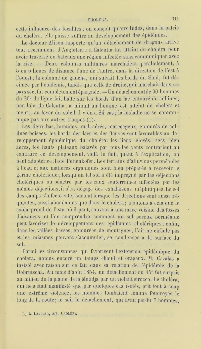 cette influence des localités; on conçoit qu’aux Indes, dans la patrie du choléra, elle puisse suffire au développement des épidémies. Le docteur Alison rapporte qu’un détachement de dragons arrivé tout récemment d’Angleterre à Calcutta fut atteint du choléra pour avoir traversé en bateaux une région infectée sans communicpier avec la rive. —■ Deux colonnes militaires marchaient parallèlement, à 5 ou (t lieues de dislance l’une de l’autre, dans la direction de l’est à l’ouest; la colonne de gauche, qui suivait les bords du Sind, fut dé- cimée par l’épidémie, tandis ([ue celle de droite, qui marchait dans un pays sec, fut complétementépargnée.—Un détachementde 1)0 hommes du 20“ de ligne fait halte sur les bords d’un lac entouré de collines, non loin de Calcutta; à minuit un homme est atteint de choléra et meurt, au lever du soleil il y en a 24 cas; la maladie ne se commu- nique pas aux autres troupes (i). Les lieux bas, humides, mal aérés, marécageux, entourés de col- lines boisées, les bords des lacs et des fleuves sont favorables au dé- veloppement épidémique du choléra; les lieux élevés, secs, bien aérés, les hauts plateaux balayés par tous les vents contrarient au contraire ce développement, voilà le fait; quant à l’explication, on peut adopter ce llede Pettenkofer. Les terrains d’alluvions [)erméables à l’eau et aux matières organiques sont bien préparés à recevoir le germe cholérique; lorsqu’un tel sol a été imprégné par les déjections cholériques ou pénétré par les eaux souterraines infectées par les mêmes déjections,il s’en dégage des exhalaisons méphitiques.Le sol des camps s’infecte vite, surtout lorsque les déjections sont aussi fré- quentes, aussi abondantes que dans le choléra; ajoutons à cela que le soldat prend de l’eau où il peut, souvent à une mare voisine des fosses d’aisances, et l’on comprendra comment un sol poreux perméable peut favoriser le développement des épidémies cholériques; enfin, dans les vallées basses, entourées de montagnes, l’air ne circule pas et les miasmes peuvent s’accumuler, se condenser à la surface du sol. Parmi les circonstances qui favorisent l’extension épidémique du choléra, notons encore un temps chaud et orageux. M. Cazalas a insisté avec raison sur ce fait dans sa relation de l’épidémie de la Dobrutscha. Au mois d’août 1854, un détachement du 45“ fut surpris au milieu de la plaine de la Metidja par un violent sirocco. Le choléra, qui ne s’était manifesté que par quehpies cas isolés, prit tout à coup une extrême violence, les hommes tombaient comme foudroyés le long de la route; le soir le détachement, qui avait perdu 7 hommes. (1) L, Lavei-an, art. Choléra.