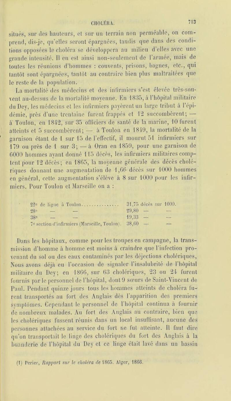 CIlOLÉliA. 13 situés, sur tics hauteurs, et sur uu terrain non perméable, on com- prend, dis-je, ([u’elles seront épargnées, tandis que dans des condi- tions opposées le choléra se développera au milieu d’elles avec une c:rande iulensilé. 11 eu est ainsi nou-seulemeul de l’armée, mais de toutes les réunions d’hommes : couvents, prisons, bagnes, etc., qui tantôt sont épargnées, tantôt au contraire bien jilus maltraitées que le reste de la population. La mortalité des médecins et des inlirmiers s’est élevée très-sou- vent au-dessns de la mortalité moyenne. Lu LSdü, à rtiôpital militaire du Dey, les médecins et les infirmiers payèrent uu large tribut à l’épi- démie, près d’une trentaine t’urent frappés et succombèrent; — à Toulon, en 18i2, sur 35 officiers de santé de la marine, 10 furent atteints et 5 succombèrent; — à Toulon en 1810, la mortalité de la garnison étant de 1 sur 15 de l’effectif, il mourut 51 infirmiers sur 170 ou près de 1 sur 3; — à Oran en 1850, pour une garnison de 0000 hommes ayant donné 115 décès, les infirmiers militaires comp- tent pour 12 décès; eu 1805, la moyenne générale des décès cholé- riques donnant une augmentation de 1,0f‘> décès sur 1000 hommes en général, cette augmentation s’élève à 8 sur 1000 pour les infir- miers. Pour Toulon cl Marseille on a : 2”2« do ligne à Toulon 28« — — 38» — — section (l’infirmicrs (M.irscillc, Toulon). 31,7,ü décès sur lOOÛ. 21),80 — — — a8,f)0 — — Dans les hôpitaux, comme pour les troupes en campagne, la trans- mission d’homme à homme est moins à craindre que l’infection pro- venant du sol ou des eaux contaminés par les déjections choléri(iucs, Nous avons déjà eu l’occasion do signaler l’insalubrité de l’hèpilal militaire du Dey; en 1800, sur 1)3 cholériques, 23 ou 21 furent fournis parle personnel de l’hôpital, dont U sœurs de Saint-Vincent de Paul. Pendant quinze jours tous les hommes atteints de choléra lu- rent transportés au fort des Anglais dès l’apparition des premiers svtnptôuies. Cepciulaul le personnel de l’hôpital continua à fournir de nombreux malades. Au fort dos Anglais au contraire, bien que les cholériques fussent réunis dans nn local insuffisant, aucune des personnes attachées au service du tort ne lut atteinte. Il faut dire fpi’on transportait le linge des cholériipies du fort des Anglais à la buanderie de riiôpilal du Dey et ce linge était lavé dans un bassin (1) Pcriei’, Rapport sur le choléra de 1805. Alger, 1806.