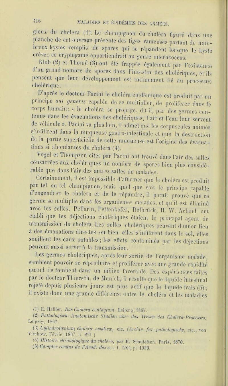 71G giciix du chol(M'a (1). Le (•hiiinpignoii du clioléra fig-uré dans une planche de cet ouvrage présente des liges rameuses portant de noin- hreux kystes remplis de spores (pii se répandent lorsque le kvsie crève; ce cryptogame appartiendrait au genre micrococcus. Klül) (2) et I home (3) ont été frappés également par l’existence d’nn grand nombre do spores dans l’inteslin des cholériques, et ils pensent que leur développement est intimement lié an processus cholérique. D après le docteur Paciiii le choléra épidémique est produit par un principe sai generis capable de se multiplier, de proliférer dans le corps humain; « le choléra se propage, dit-il, par des germes con- tenus dans les évacuations des cholériipics, l’air cl l’ean'lcur servent de véhicule ». Pacini va plus loin, il admet que les corpuscules animés s’infiltrent dans la mu([ueusc gastro-intestinale et que la destruction de la priic superticiclle de cette muqueuse est l’origine des évacua- tions si abondantes dn choléra (i). Vogel et Thompson cités par Pacini ont trouvé dans l’air des salles consacrées aux cholériques un nombre de Sj)ores bien plus considé- lahle que dans 1 air des autres salles de malades. Certainement, il est impossible d’affirmer que le choléra est produit par tel ou tel champignon, mais quel que soit le principe capable d engendrer le choléra et de le répandre, il paraît prouvé (pie ce germe se multiplie dans les organismes malades, cl qu’il est éliminé avec les selles. Pellarin, Pettenkofer, Delhrück, II. W. Aciaiid ont établi (pie les déjections cholériques étaient le princijial agent de tiansmission du choléra. Les selles choléri(pies peuvent donner lieu à des émanations directes ou bien elles s’infiltrent dans le sol, elles souillent les eaux potables; les effets contaminés par les (h'jcclions peuvent aussi servira la transmission. Les goimes cholériques, apres leur sortie de l’organisme malade, semblent pouvoir se reproduire et proliférer avec une grande rapidité (piand ils tombent dans un milieu favorable. Des expériences faites par le docteur Thiersch, de Munich, il résulte ipie le liipiide hiteslinal icjeté depuis plusieurs jours est jilus actif ipie le liquide frais (5); il existe donc une grande différence entre le choléra cl les maladies (I) E. Huilier, Das Cholera-conla(jlum. Leipzig;, I8fi7. P2) PaUioIotjisch - Analomischc Sludien üher dus Wesen des Choiera-Processes, Leipzi*;', 18G7. (•■f) Cijlindrolœniiim choierai asialicœ, etc. (Archiv fur patholoriische, oie., vo:i Airchow. Lévrier 1807, p. 221.) (l) Histoire chronologique du choléra, pur II. ScoiiIcKen. Paris, 1870. {^) Comptes rendus de l’Acad. des sc., (. L\f, p. 1083.