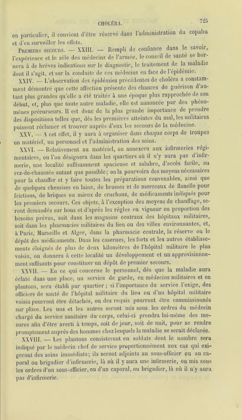 en parliculiei-, il convient d’ètrc réservé dans radministration du copahu et d’en surveiller les effets. Premiers secours. — XXIII. — Rempli de confiance dans le savoir, re.xpérience et le zélé des médecins de l’année, le conseil de santé se bor- nera à de brèves indications sur le diagnostic, le traitement de la maladie dont il s’agit, et sur la conduite de ces médecins en face de 1 épidémie. \\[V. — L’observation des épidémies précédentes de choléra a constam- ment démontré que cette affection présente des chances de guérison d au- tant plus grandes qu’elle a été traitée à une époque plus rapprochée de son début, et, plus que toute autre maladie, elle est annoncée par des phéno- mènes précurseurs. 11 est donc de la i»lus grande importance de prendre des dispositions telles que, dés les premières atteintes du mal, les militaires puissent réclamer et trouver auprès d’eux les secours de la médecine. XXV. — cet effet, il y aura à organiser dans chaque corps de troupes un matériel, un personnel et l’administration des soins. XXVI. — Relativement au matériel, on annexera aux infirmeries régi- mentaires, ou l’on désignera dans les quartiers où il n’y aura pas d infir- merie, une localité suffisamment spacieuse et salubre, d’accès facile, au rez-de-chaussée autant que possible; onia pourvoira des moyens nécessaires pour la chauffer et y faire toutes les préparations convenables, ainsi que de quelques chemises en laine, de brosses et de morceaux de flanelle pour frictions, de briques ou mieux de cruchons, de médicaments indiqués pour les premiers secours. Ces objets, à l’exception des moyens de chauffage, se- ront demandés sur bons et d’après les règles en vigueur en proportion des besoins prévus, soit dans les magasins centraux des hôpitaux militaires, soit dans les pharmacies militaires du lieu ou des villes environnantes, et, à Paris, Marseille et Alger, dans la pharmacie centrale, la réserve ou le dépôt des médicaments. Dans les casernes, les forts et les autres établisse- ments éloignés de plus de deux kilomètres de 1 hôpital militaire le plus voisin, on donnera à cette localité un développement et un approvisionne- ment suffisants pour constituer un dépôt de premier secours, XXVll. — En ce qui concerne le personnel, dès que la maladie aura éclaté dans une place, un service de garde, en médecins militaires et en plantons, sera établi par quartier ; si l’importance du service l’exige, des officiers de santé de l’hôpital militaire du lieu ou d’un hôpital militaire voisin pourront être détachés, ou des requis pourront être commissionnés sur place. Les uns et les autres seront mis sous les ordres du médecin chargé du service sanitaire du corps, celui-ci prendra lui-mème des me- sures afin d’ètre averti à temps, soit de jour, soit de nuit, pour se rendre promptement auprès des hommes chez lesquels la maladie se serait déclarée. XXVIII. — Les plantons consisteront en soldats dont le nombre sera indiqué par le médecin chef de service proportionnément aux cas qui exi- geront des soins immédiats; ils seront adjoints au sous-officier ou au ca- poral ou brigadier d’infirmerie, là où il y aura une infirmerie, ou mis sous les ordres d’un sous-officier, ou d’un caporal, ou brigadier, là où il n’y aura pas d’infirmerie.