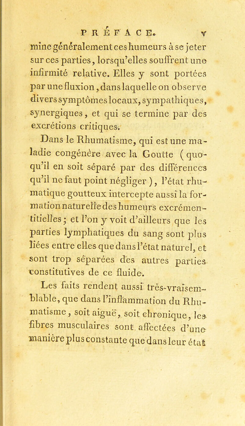 mine généralement ees humeurs à se jeter sur ces parties, lorsqu’elles souffrent une infirmité relative. Elles y sont portées par une fluxion, dans laquelle on observe divers symptômes locaux, sympathiques, synergiques, et qui se termine par des excrétions critiques. Dans le Rhumatisme, qui est une ma- ladie congénère avec la Goutte ( quo- qu’il en soit séparé par des différences qu’il ne faut point négliger ), l’état rhu- matique goutteux intercepte aussi la for- mation naturelle des humeurs excrémen- titielles * et l’on y voit d’ailleurs que les parties lymphatiques du sang sont plus liées entre elles que dans l’état naturel, et sont trop séparées des autres parties constitutives de ce fluide. Les faits rendent aussi tres~vraisem— blable, que dans l’inflammation du Rhu- matisme, soit aiguë, soit chronique, les fibres musculaires sont affectées d’une manière plus constante que dans leur étal