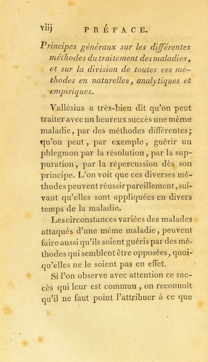 Principes généraux sur les différentes méthodes du traitement des maladies, et sur la division de toutes ces mé- thodes en naturelles y analytiques et empiriques. Vallésius a très-bien dit qu’on peut traiter avec un heureux succès une même maladie, par des méthodes différentes; qu’on peut, par exemple, guérir un phlegmon par la résolution, par la sup- puration , par la répercussion dès son principe. L’on voit que ces diverses mé- thodes peuvent réussir pareillement, sui- vant qu’elles sont appliquées en divers temps de la maladie. Les circonstances variées des malades attaqués d’une même maladie, peuvent faire aussi qu’ils soient guéris par des mé- thodes qui semblent être opposées, quoi- qu’elles ne le soient pas en effet. Si l’on observe avec attention ce suc- cès qui leur est commun , on reconnoît qu’il ne faut point l’attribuer à ce que «