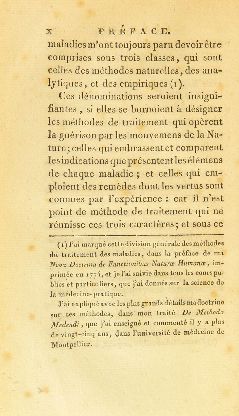 maladies m’ont toujours paru devoir être comprises sous trois classes, qui sont celles des méthodes naturelles, des ana- lytiques, et des empiriques (1). Ces dénominations seroient insigni- fiantes , si elles se bornoient à désigner les méthodes de traitement qui opèrent la guérison par les mouvemens de la Na- ture; celles qui embrassent et comparent les indications que présententlesélémens de chaque maladie ; et celles qui em- ploient des remèdes dont les vertus sont connues par Pexpérience : car il n’est point de méthode de traitement qui ne réunisse ces trois caractères; et sous ce (i) J’ai marqué cette division générale des méthodes du traitement des maladies, dans la préface de ma Nova Doctrina de Functionïbus Natutæ Humanœ, im- primée en 1774, et je l’ai suivie dans tous les cours pu- blics et particuliérs, que j’ai donnés sur la science do la médecine-pratique. J’ai expliqué avec les plus grands détails ma doctrine sur ces méthodes, dans mon traité De Methodo Medendi, que j’ai enseigné et commenté il y a plus de vingt-cinq ans, dans l’université de médecine do Montpellier.