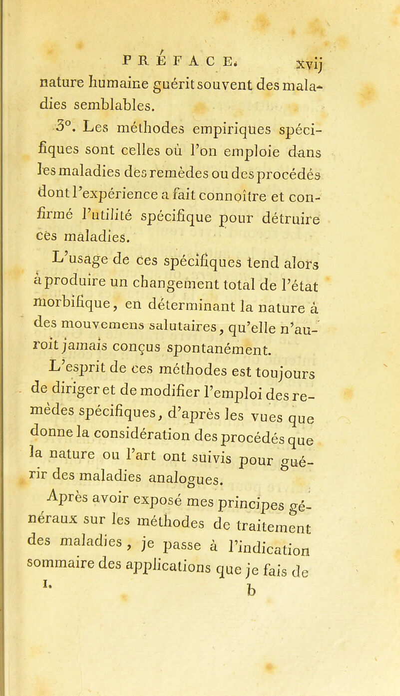 nature humaine guérit souvent desmala* dies semblables. 3°. Les méthodes empiriques spéci- fiques sont celles où l’on emploie dans les maladies des remèdes ou des procédés dont l’expérience a fait connoître et con- firmé l’utilité spécifique pour détruire ces maladies. L’usage de ces spécifiques tend alors à produire un changement total de l’état morbifique, en déterminant la nature à des mouvemens salutaires, qu’elle n’au- roit jamais conçus spontanément. L’esprit de ces méthodes est toujours de diriger et de modifier l’emploi des re- mèdes spécifiques, d’après les vues que donne la considération des procédés que la nature ou l’art ont suivis pour gué- rir des maladies analogues. Après avoir exposé mes principes gé- néraux sur les méthodes de traitement des maladies , je passe à l’indication sommaire des applications que je fais de i. i