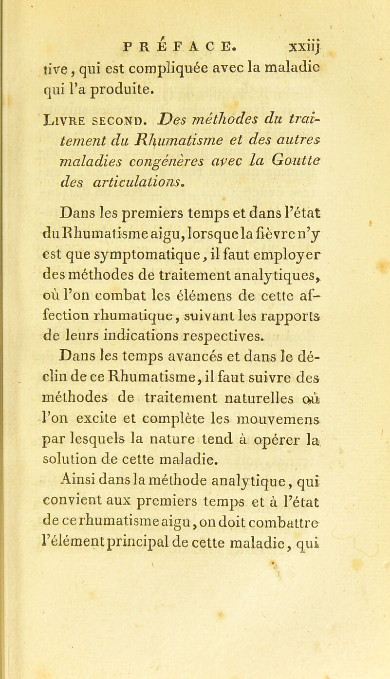 XXI lj tive, qui est compliquée avec la maladie qui l’a produite. Livre second. Des méthodes du trai- tement du Rhumatisme et des autres maladies congénères avec la Goutte des articulations. Dans les premiers temps et dans l’état du Rhumatisme aigu, lorsquela fièvre n’y est que symptomatique, il faut employer des méthodes de traitement analy tiques, où l’on combat les élémens de cette af- fection rhumatique, suivant les rapports de leurs indications respectives. Dans les temps avancés et dans le dé- clin de ce Rhumatisme, il faut suivre des méthodes de traitement naturelles où l’on excite et complète les mouvemens par lesquels la nature tend à opérer la solution de cette maladie. Ainsi dans la méthode analytique, qui convient aux premiers temps et à l’état de ce rhumatisme aigu, on doit combattre l’élémentprincipal de cette maladie, qui