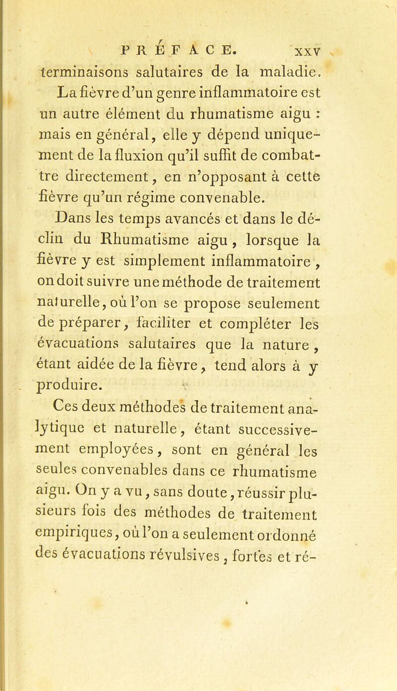 terminaisons salutaires de la maladie. La fièvre d’un çenre inflammatoire est un autre élément du rhumatisme aigu : mais en général, elle y dépend unique- ment de la fluxion qu’il suffit de combat- tre directement, en n’opposant à cette fièvre qu’un régime convenable. Dans les temps avancés et dans le dé- clin du Rhumatisme aigu , lorsque la fièvre y est simplement inflammatoire , on doit suivre une méthode de traitement naturelle, où l’on se propose seulement de préparer, faciliter et compléter les évacuations salutaires que la nature , étant aidée de la fièvre, tend alors à y produire. Ces deux méthodes de traitement ana- lytique et naturelle, étant successive- ment employées, sont en général les seules convenables dans ce rhumatisme aigu. On y a vu, sans doute, réussir plu- sieurs fois des méthodes de traitement empiriques, où l’on a seulement ordonné des évacuations révulsives, fortes et ré-