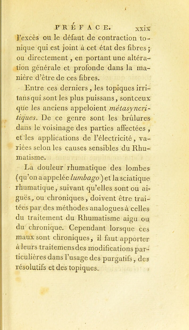 I PRÉFACE. xxix l’excès ou le défaut de contraction to- nique qui est joint à cet état des fibres ; ou directement, en portant une altéra- tion générale et profonde dans la ma- nière d’être de ces fibres. Entre ces derniers , les topiques irri— tans qui sont les plus puissans, sontceux que les anciens appeloient mêtasyncri- tiques. De ce genre sont les brûlures dans le voisinage des parties affectées , et les applications de l’électricité, va- riées selon les causes sensibles du Rhu- matisme. La douleur rhumatique des lombes (qu’on a appelée lumbago ) et la sciatique rhumatique, suivant qu’elles sont ou ah gués., ou chroniques, doivent être trai- tées par des méthodes analogues à celles du traitement du Rhumatisme aigu ou du chronique. Cependant lorsque ces maux sont chroniques, il faut apporter à leurs traitemens des modifications par- ticulières dans l’usage des purgatifs, des résolutifs et des topiques.