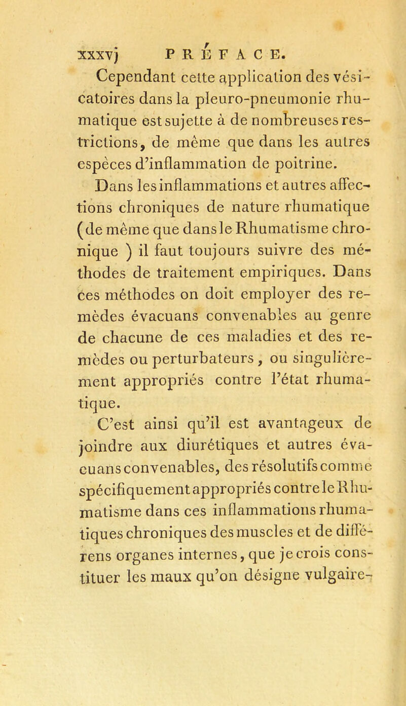 Cependant celte application des vési- catoires dans la pleuro-pneumonie rhu- matique est sujette à de nombreuses res- trictions, de même que dans les autres espèces d’inflammation de poitrine. Dans les inflammations et autres affec- tions chroniques de nature rhumatique (de même que dans le Rhumatisme chro- nique ) il faut toujours suivre des mé- thodes de traitement empiriques. Dans ces méthodes on doit employer des re- mèdes évacuans convenables au genre de chacune de ces maladies et des re- mèdes ou perturbateurs , ou singulière- ment appropriés contre l’état rhuma- tique. C’est ainsi qu’il est avantageux de joindre aux diurétiques et autres éva- euans convenables, des résolutifs comme spécifiquement appropriés contreleRhu- matisme dans ces inflammations rhuma- tiques chroniques des muscles et de diilé- rens organes internes, que je crois cons- tituer les maux qu’on désigne vulgaire-