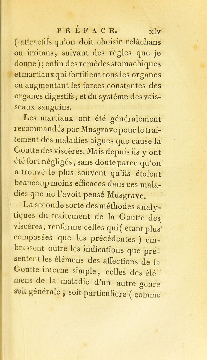 9 PRÉFACE. xlv ( attractifs qu’on doit choisir relâchans ou irritans, suivant des règles que je donne ) ; enfin des remèdes stomachiques et martiaux qui fortifient tous les organes en augmentant les forces constantes des organes digestifs, et du système des vais- seaux sanguins. Les martiaux ont été généralement recommandés par Musgrave pour le trai- tement des maladies aiguës que cause la Goutte des viscères. Mais depuis ils y ont été fort négligés, sans doute parce qu’on a trouvé le plus souvent qu’ils éloient beaucoup moins efficaces dans ces mala- dies que ne l’avoit pensé Musgrave. La seconde sorte des méthodes analy- tiques du traitement de la Goutte des viscères, renferme celles qui ( étant plus' composées que les précédentes ) em- brassent outre les indications que pré- sentent les élémens des affections de la Goutte interne simple, celles des élé- mens de la maladie d’un autre genre soit générale 9 soit particulière ( comme